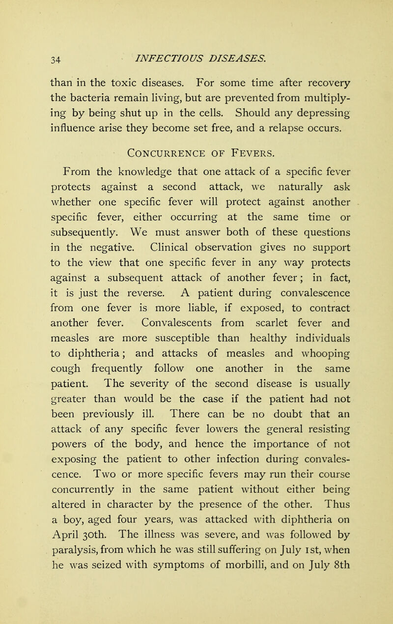 than in the toxic diseases. For some time after recovery the bacteria remain Hving, but are prevented from multiply- ing by being shut up in the cells. Should any depressing influence arise they become set free, and a relapse occurs. Concurrence of Fevers. From the knowledge that one attack of a specific fever protects against a second attack, we naturally ask whether one specific fever will protect against another specific fever, either occurring at the same time or subsequently. We must answer both of these questions in the negative. Clinical observation gives no support to the view that one specific fever in any way protects against a subsequent attack of another fever; in fact, it is just the reverse. A patient during convalescence from one fever is more liable, if exposed, to contract another fever. Convalescents from scarlet fever and measles are more susceptible than healthy individuals to diphtheria; and attacks of measles and whooping cough frequently follow one another in the same patient. The severity of the second disease is usually greater than would be the case if the patient had not been previously ill. There can be no doubt that an attack of any specific fever lowers the general resisting powers of the body, and hence the importance of not exposing the patient to other infection during convales- cence. Two or more specific fevers may run their course concurrently in the same patient without either being altered in character by the presence of the other. Thus a boy, aged four years, was attacked with diphtheria on April 30th. The illness was severe, and was followed by paralysis, from which he was still suffering on July ist, when he was seized with symptoms of morbilli, and on July 8th