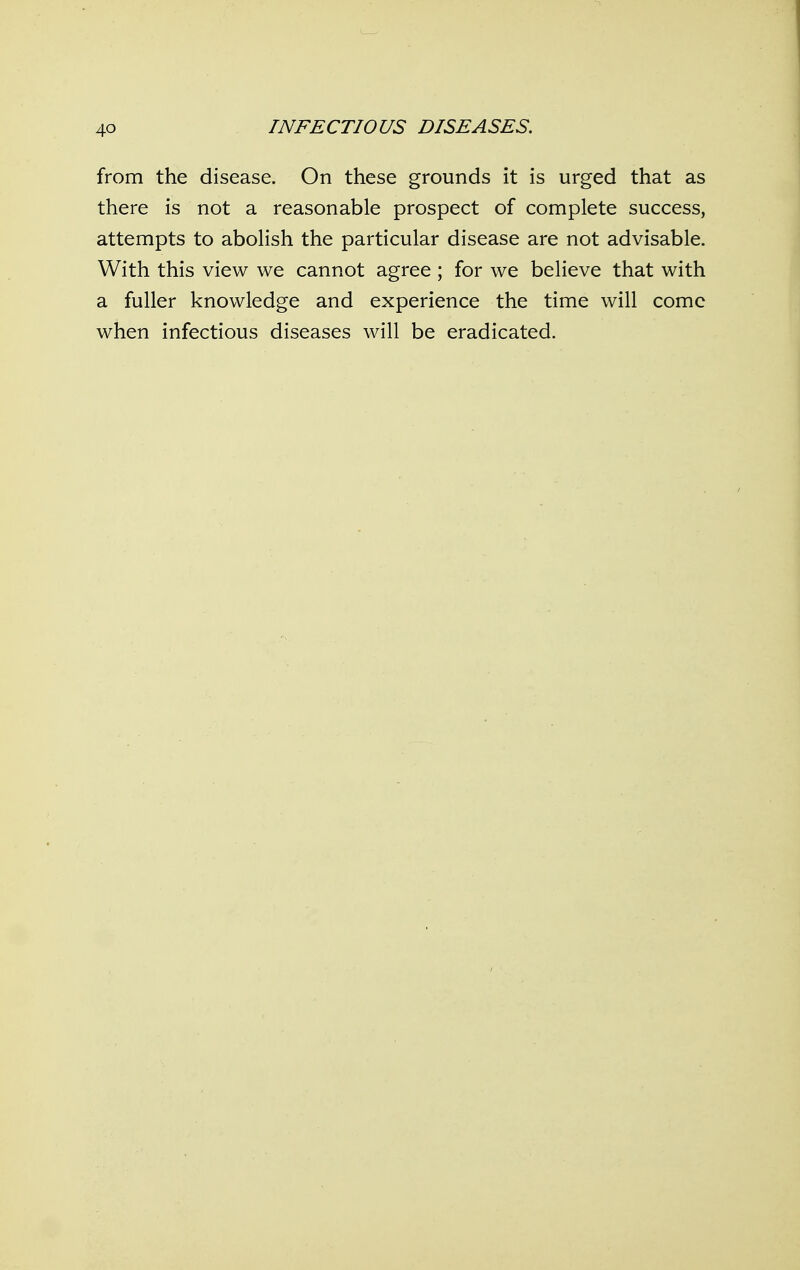 from the disease. On these grounds it is urged that as there is not a reasonable prospect of complete success, attempts to abolish the particular disease are not advisable. With this view we cannot agree ; for we believe that with a fuller knowledge and experience the time will come when infectious diseases will be eradicated.