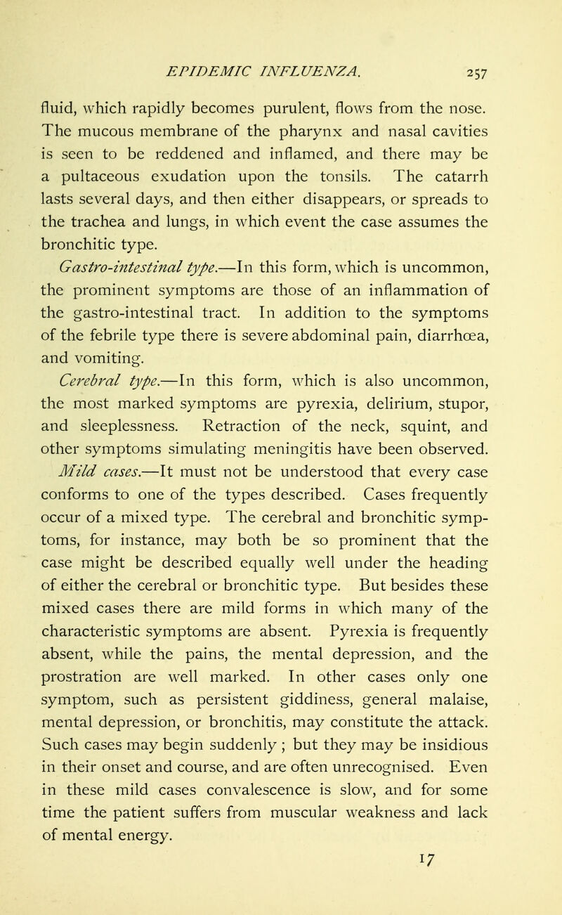 fluid, which rapidly becomes purulent, flows from the nose. The mucous membrane of the pharynx and nasal cavities is seen to be reddened and inflamed, and there may be a pultaceous exudation upon the tonsils. The catarrh lasts several days, and then either disappears, or spreads to the trachea and lungs, in which event the case assumes the bronchitic type. Gastro-intestinal type.—In this form, which is uncommon, the prominent symptoms are those of an inflammation of the gastro-intestinal tract. In addition to the symptoms of the febrile type there is severe abdominal pain, diarrhoea, and vomiting. Cerebral type.—In this form, which is also uncommon, the most marked symptoms are pyrexia, delirium, stupor, and sleeplessness. Retraction of the neck, squint, and other symptoms simulating meningitis have been observed. Mild cases.—It must not be understood that every case conforms to one of the types described. Cases frequently occur of a mixed type. The cerebral and bronchitic symp- toms, for instance, may both be so prominent that the case might be described equally well under the heading of either the cerebral or bronchitic type. But besides these mixed cases there are mild forms in which many of the characteristic symptoms are absent. Pyrexia is frequently absent, while the pains, the mental depression, and the prostration are well marked. In other cases only one symptom, such as persistent giddiness, general malaise, mental depression, or bronchitis, may constitute the attack. Such cases may begin suddenly ; but they may be insidious in their onset and course, and are often unrecognised. Even in these mild cases convalescence is slow, and for some time the patient suffers from muscular weakness and lack of mental energy. 17