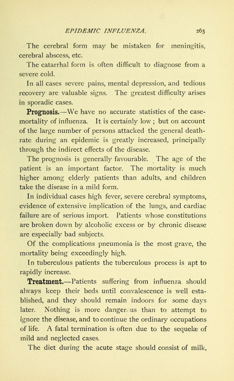 The cerebral form may be mistaken for meningitis, cerebral abscess, etc. The catarrhal form is often difficult to diagnose from a severe cold. In all cases severe pains, mental depression, and tedious recovery are valuable signs. The greatest difficulty arises in sporadic cases. Prognosis.—We have no accurate statistics of the case- mortality of influenza. It is certainly low ; but on account of the large number of persons attacked the general death- rate during an epidemic is greatly increased, principally through the indirect effects of the disease. The prognosis is generally favourable. The age of the patient is an important factor. The mortality is much higher among elderly patients than adults, and children take the disease in a mild form. In individual cases high fever, severe cerebral symptoms, evidence of extensive implication of the lungs, and cardiac failure are of serious import. Patients whose constitutions are broken down by alcoholic excess or by chronic disease are especially bad subjects. Of the complications pneumonia is the most grave, the mortality being exceedingly high. In tuberculous patients the tuberculous process is apt to rapidly increase. Treatment.—Patients suffering from influenza should always keep their beds until convalescence is well esta- blished, and they should remain indoors for some days later. Nothing is more dangen us than to attempt to ignore the disease, and to continue the ordinary occupations of life. A fatal termination is often due to the sequelae of mild and neglected cases. The diet during the acute stage should consist of milk,