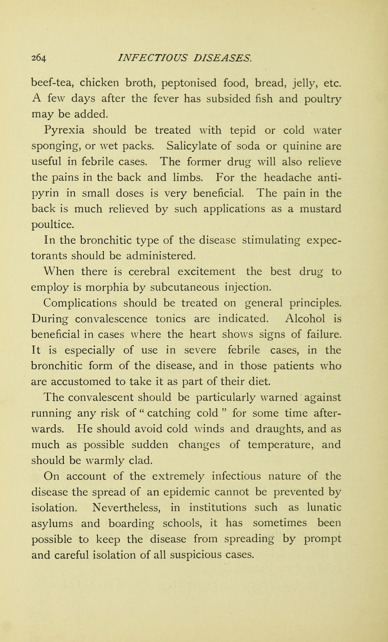 beef-tea, chicken broth, peptonised food, bread, jelly, etc. A few days after the fever has subsided fish and poultry may be added. Pyrexia should be treated with tepid or cold water sponging, or wet packs. Salicylate of soda or quinine are useful in febrile cases. The former drug will also relieve the pains in the back and limbs. For the headache anti- pyrin in small doses is very beneficial. The pain in the back is much relieved by such applications as a mustard poultice. In the bronchitic type of the disease stimulating expec- torants should be administered. When there is cerebral excitement the best drug to employ is morphia by subcutaneous injection. Complications should be treated on general principles. During convalescence tonics are indicated. Alcohol is beneficial in cases where the heart shows signs of failure. It is especially of use in severe febrile cases, in the bronchitic form of the disease, and in those patients who are accustomed to take it as part of their diet. The convalescent should be particularly warned against running any risk of  catching cold  for some time after- wards. He should avoid cold winds and draughts, and as much as possible sudden changes of temperature, and should be warmly clad. On account of the extremely infectious nature of the disease the spread of an epidemic cannot be prevented by isolation. Nevertheless, in institutions such as lunatic asylums and boarding schools, it has sometimes been possible to keep the disease from spreading by prompt and careful isolation of all suspicious cases.