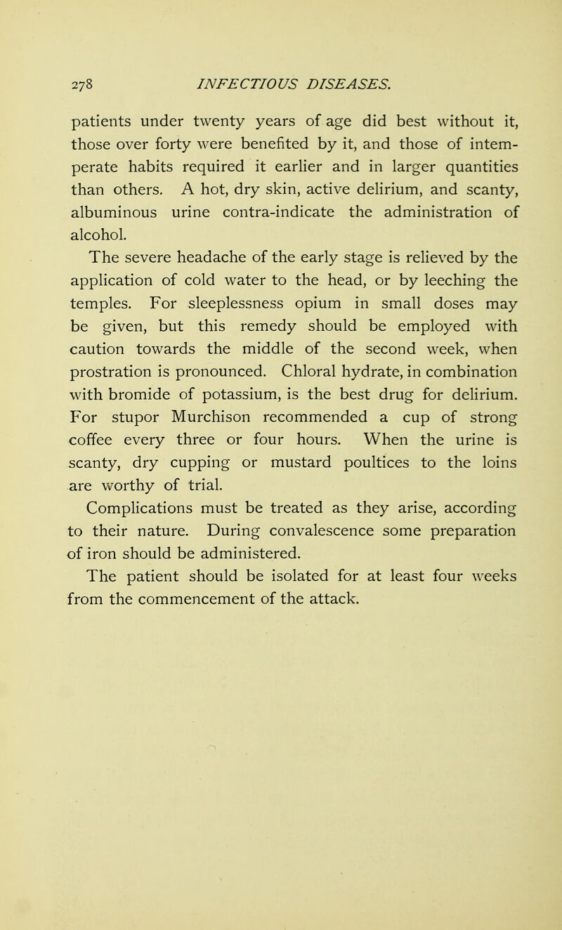 patients under twenty years of age did best without it, those over forty were benefited by it, and those of intem- perate habits required it earlier and in larger quantities than others. A hot, dry skin, active delirium, and scanty, albuminous urine contra-indicate the administration of alcohol. The severe headache of the early stage is relieved by the application of cold water to the head, or by leeching the temples. For sleeplessness opium in small doses may be given, but this remedy should be employed with caution towards the middle of the second week, when prostration is pronounced. Chloral hydrate, in combination with bromide of potassium, is the best drug for delirium. For stupor Murchison recommended a cup of strong coffee every three or four hours. When the urine is scanty, dry cupping or mustard poultices to the loins are worthy of trial. Complications must be treated as they arise, according to their nature. During convalescence some preparation of iron should be administered. The patient should be isolated for at least four weeks from the commencement of the attack.