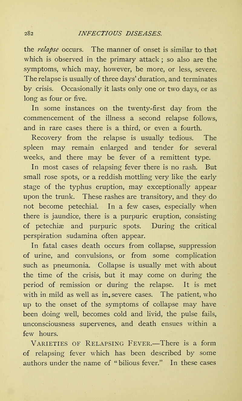 the relapse occurs. The manner of onset is similar to that which is observed in the primary attack ; so also are the symptoms, which may, however, be more, or less, severe. The relapse is usually of three days' duration, and terminates by crisis. Occasionally it lasts only one or two days, or as long as four or five. In some instances on the twenty-first day from the commencement of the illness a second relapse follows, and in rare cases there is a third, or even a fourth. Recovery from the relapse is usually tedious. The spleen may remain enlarged and tender for several weeks, and there may be fever of a remittent type. In most cases of relapsing fever there is no rash. But small rose spots, or a reddish mottling very like the early stage of the typhus eruption, may exceptionally appear upon the trunk. These rashes are transitory, and they do not become petechial. In a few cases, especially when there is jaundice, there is a purpuric eruption, consisting of petechiae and purpuric spots. During the critical perspiration sudamina often appear. In fatal cases death occurs from collapse, suppression of urine, and convulsions, or from some complication such as pneumonia. Collapse is usually met with about the time of the crisis, but it may come on during the period of remission or during the relapse. It is met with in mild as well as in, severe cases. The patient, who up to the onset of the symptoms of collapse may have been doing well, becomes cold and livid, the pulse fails, unconsciousness supervenes, and death ensues within a few hours. Varieties of Relapsing P'ever.—There is a form of relapsing fever which has been described by some authors under the name of  bilious fever. In these cases