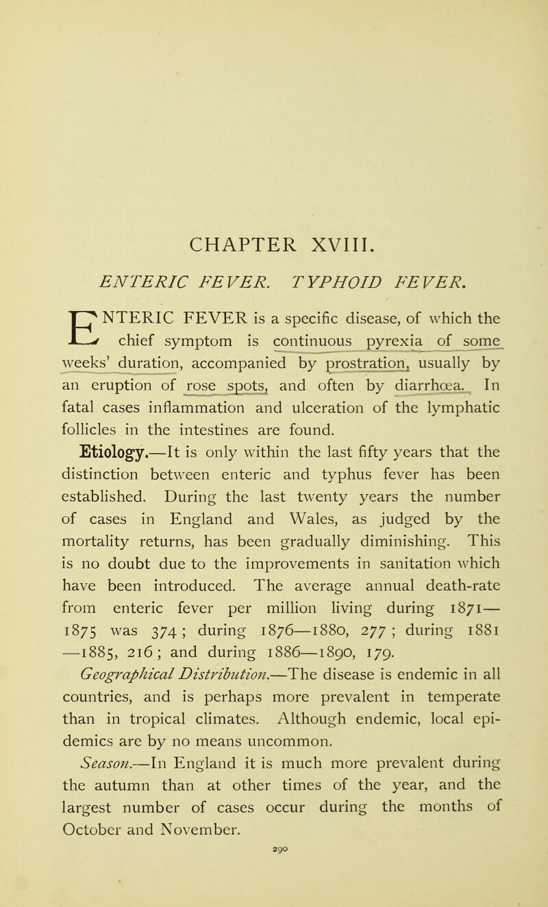 CHAPTER XVIII. ENTERIC FEVER. TYPHOID FEVER. ENTERIC FEVER is a specific disease, of which the chief symptom is continuous pyrexia of some^ weeks' duration, accompanied by prostration^ usually by an eruption of rose spots^ and often by diarrhoea. In fatal cases inflammation and ulceration of the lymphatic follicles in the intestines are found. Etiology.—It is only within the last fifty years that the distinction between enteric and typhus fever has been established. During the last twenty years the number of cases in England and Wales, as judged by the mortality returns, has been gradually diminishing. This is no doubt due to the improvements in sanitation which have been introduced. The average annual death-rate from enteric fever per million living during 1871— 1875 was 374; during 1876—1880, 277; during 1881 —1885, 216; and during 1886—1890, 179. Geographical Distribution.—The disease is endemic in all countries, and is perhaps more prevalent in temperate than in tropical climates. Although endemic, local epi- demics are by no means uncommon. Season.—In England it is much more prevalent during the autumn than at other times of the year, and the largest number of cases occur during the months of October and November.