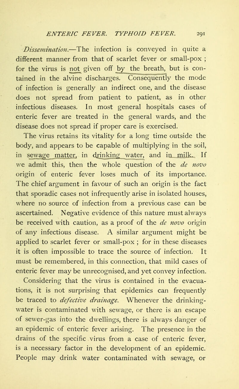 Dissemination.—The infection is conveyed in quite a different manner from that of scarlet fever or small-pox ; for the virus is not given off by the breath, but is con- tained in the alvine discharges. Consequently the mode of infection is generally an indirect one, and the disease does not spread from patient to patient, as in other infectious diseases. In most general hospitals cases of enteric fever are treated in the general wards, and the disease does not spread if proper care is exercised. The virus retains its vitality for a long time outside the body, and appears to be capable of multiplying in the soil, in sewa^e^ matter, in d^nnking water, and iti_jnilk.-. If we admit this, then the whole question of the de novo origin of enteric fever loses much of its importance. The chief argument in favour of such an origin is the fact that sporadic cases not infrequently arise in isolated houses, where no source of infection from a previous case can be ascertained. Negative evidence of this nature must always be received with caution, as a proof of the de novo origin of any infectious disease. A similar argument might be applied to scarlet fever or small-pox ; for in these diseases it is often impossible to trace the source of infection. It must be remembered, in this connection, that mild cases of enteric fever maybe unrecognised,and yet convey infection. Considering that the virus is contained in the evacua- tions, it is not surprising that epidemics can frequently be traced to defective drainage. Whenever the drinking- water is contaminated with sewage, or there is an escape of sewer-gas into the dwellings, there is always danger of an epidemic of enteric fever arising. The presence in the drains of the specific virus from a case of enteric fever, is a necessary factor in the development of an epidemic. People may drink water contaminated with sewage, or