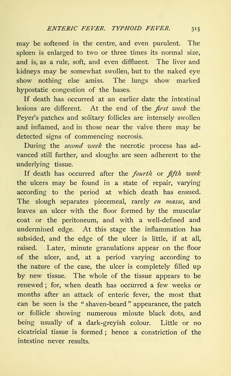 may be softened in the centre, and even purulent. The spleen is enlarged to two or three times its normal size, and is, as a rule, soft, and even diffluent. The liver and kidneys may be somewhat swollen, but to the naked eye show nothing else amiss. The lungs show marked hypostatic congestion of the bases. If death has occurred at an earlier date the intestinal lesions are different. At the end of the first week the Peyer's patches and solitary follicles are intensely swollen and inflamed, and in those near the valve there may be detected signs of commencing necrosis. During the second week the necrotic process has ad- vanced still further, and sloughs are seen adherent to the underlying tissue. If death has occurred after the fourth or fifth week the ulcers may be found in a state of repair, varying according to the period at which death has ensued. The slough separates piecemeal, rarely en masse^ and leaves an ulcer with the floor formed by the muscular coat or the peritoneum, and with a well-defined and undermined edge. At this stage the inflammation has subsided, and the edge of the ulcer is little, if at all, raised. Later, minute granulations appear on the floor of the ulcer, and, at a period varying according to the nature of the case, the ulcer is completely filled up by new tissue. The whole of the tissue appears to be renewed ; for, when death has occurred a few weeks or months after an attack of enteric fever, the most that can be seen is the  shaven-beard  appearance, the patch or follicle showing numerous minute black dots, and being usually of a dark-greyish colour. Little or no cicatricial tissue is formed ; hence a constriction of the intestine never results.