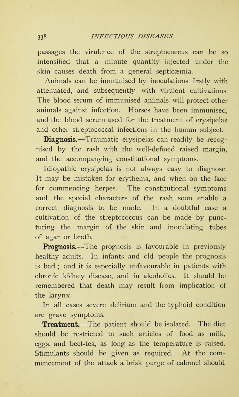 passages the virulence of the streptococcus can be so intensified that a minute quantity injected under the skin causes death from a general septicaemia. Animals can be immunised by inoculations firstly with attenuated, and subsequently with virulent cultivations. The blood serum of immunised animals will protect other animals against infection. Horses have been im.munised, and the blood serum used for the treatment of erysipelas and other streptococcal infections in the human subject. Diagnosis.—Traumatic erysipelas can readily be recog- nised by the rash with the well-defined raised margin, and the accompanying constitutional symptoms. Idiopathic erysipelas is not always easy to diagnose. It may be mistaken for erythema, and when on the face for commencing herpes. The constitutional symptoms and the special characters of the rash soon enable a correct diagnosis to be made. In a doubtful case a cultivation of the streptococcus can be made by punc- turing the margin of the skin and inoculating tubes of agar or broth. Prognosis.—The prognosis is favourable in previously healthy adults. In infants and old people the prognosis is bad ; and it is especially unfavourable in patients with chronic kidney disease, and in alcoholics. It should be remembered that death may result from implication of the larynx. In all cases severe delirium and the typhoid condition are grave symptoms. Treatment.—The patient should be isolated. The diet should be restricted to such articles of food as milk, eggs, and beef-tea, as long as the temperature is raised. Stimulants should be given as required. At the com- mencement of the attack a brisk purge of calomel should