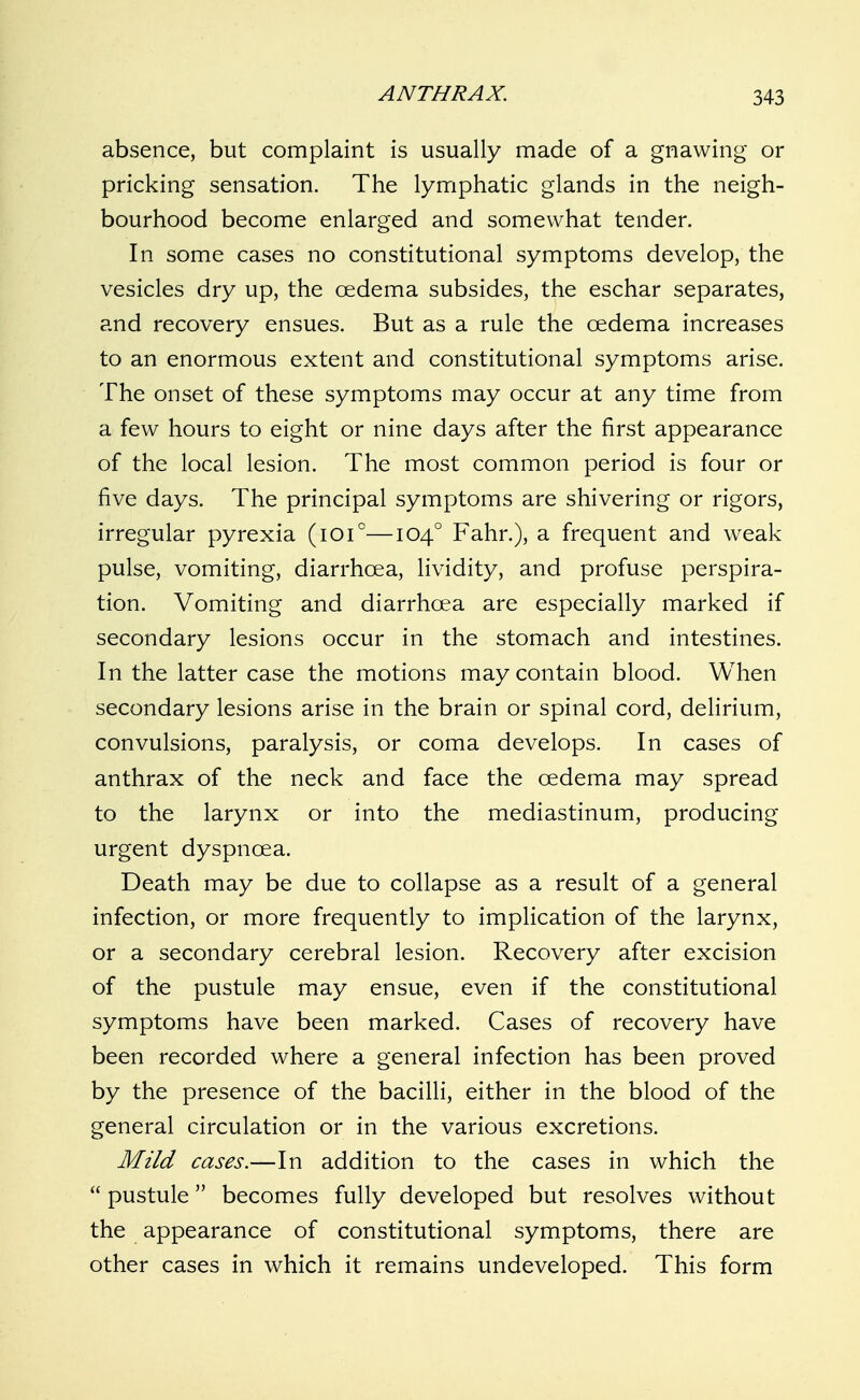 absence, but complaint is usually made of a gnawing or pricking sensation. The lymphatic glands in the neigh- bourhood become enlarged and somewhat tender. In some cases no constitutional symptoms develop, the vesicles dry up, the oedema subsides, the eschar separates, and recovery ensues. But as a rule the oedema increases to an enormous extent and constitutional symptoms arise. The onset of these symptoms may occur at any time from a few hours to eight or nine days after the first appearance of the local lesion. The most common period is four or five days. The principal symptoms are shivering or rigors, irregular pyrexia (lOi''—104° Fahr.), a frequent and weak pulse, vomiting, diarrhoea, lividity, and profuse perspira- tion. Vomiting and diarrhoea are especially marked if secondary lesions occur in the stomach and intestines. In the latter case the motions may contain blood. When secondary lesions arise in the brain or spinal cord, delirium, convulsions, paralysis, or coma develops. In cases of anthrax of the neck and face the oedema may spread to the larynx or into the mediastinum, producing urgent dyspnoea. Death may be due to collapse as a result of a general infection, or more frequently to implication of the larynx, or a secondary cerebral lesion. Recovery after excision of the pustule may ensue, even if the constitutional symptoms have been marked. Cases of recovery have been recorded where a general infection has been proved by the presence of the bacilli, either in the blood of the general circulation or in the various excretions. Mild cases.—In addition to the cases in which the  pustule becomes fully developed but resolves without the appearance of constitutional symptoms, there are other cases in which it remains undeveloped. This form