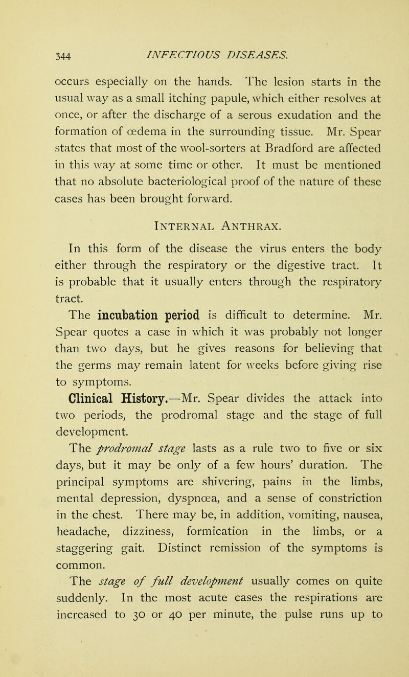 occurs especially on the hands. The lesion starts in the usual way as a small itching papule, which either resolves at once, or after the discharge of a serous exudation and the formation of oedema in the surrounding tissue. Mr. Spear states that most of the wool-sorters at Bradford are affected in this way at some time or other. It must be mentioned that no absolute bacteriological proof of the nature of these cases has been brought forward. Internal Anthrax. In this form of the disease the virus enters the body either through the respiratory or the digestive tract. It is probable that it usually enters through the respiratory tract. The incubation period is difficult to determine. Mr. Spear quotes a case in which it was probably not longer than two days, but he gives reasons for believing that the germs may remain latent for wrecks before giving rise to symptoms. Clinical History.—Mr. Spear divides the attack into two periods, the prodromal stage and the stage of full development. The prodromal stage lasts as a rule two to five or six days, but it may be only of a few hours' duration. The principal symptoms are shivering, pains in the limbs, mental depression, dyspnoea, and a sense of constriction in the chest. There may be, in addition, vomiting, nausea, headache, dizziness, formication in the limbs, or a staggering gait. Distinct remission of the symptoms is common. The stage of full development usually comes on quite suddenly. In the most acute cases the respirations are increased to 30 or 40 per minute, the pulse runs up to