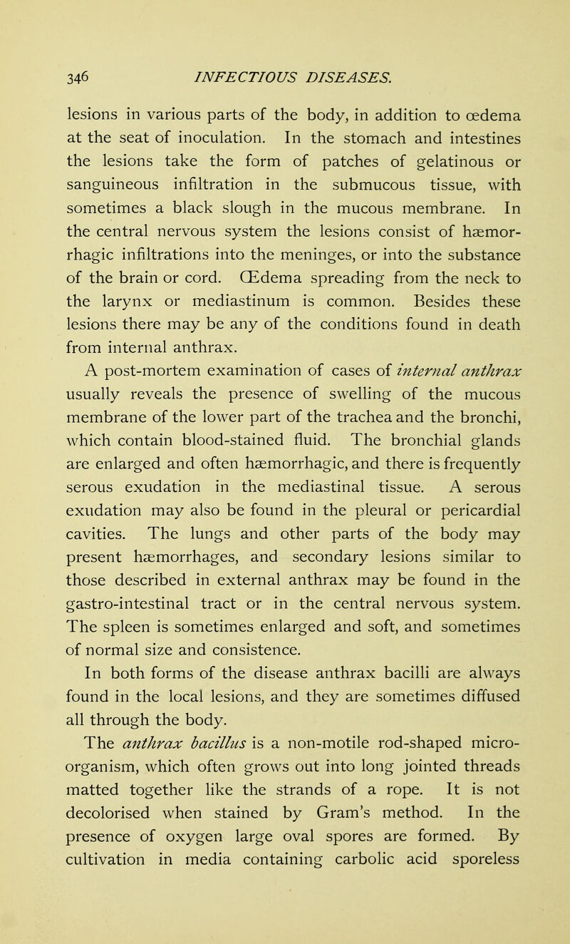 lesions in various parts of the body, in addition to oedema at the seat of inoculation. In the stomach and intestines the lesions take the form of patches of gelatinous or sanguineous infiltration in the submucous tissue, with sometimes a black slough in the mucous membrane. In the central nervous system the lesions consist of haemor- rhagic infiltrations into the meninges, or into the substance of the brain or cord. CEdema spreading from the neck to the larynx or mediastinum is common. Besides these lesions there may be any of the conditions found in death from internal anthrax. A post-mortem examination of cases of internal anthrax usually reveals the presence of swelling of the mucous membrane of the lower part of the trachea and the bronchi, which contain blood-stained fluid. The bronchial glands are enlarged and often hsemorrhagic, and there is frequently serous exudation in the mediastinal tissue. A serous exudation may also be found in the pleural or pericardial cavities. The lungs and other parts of the body may present haemorrhages, and secondary lesions similar to those described in external anthrax may be found in the gastro-intestinal tract or in the central nervous system. The spleen is sometimes enlarged and soft, and sometimes of normal size and consistence. In both forms of the disease anthrax bacilli are always found in the local lesions, and they are sometimes diffused all through the body. The anthrax bacillus is a non-motile rod-shaped micro- organism, which often grows out into long jointed threads matted together like the strands of a rope. It is not decolorised when stained by Gram's method. In the presence of oxygen large oval spores are formed. By cultivation in media containing carbolic acid sporeless