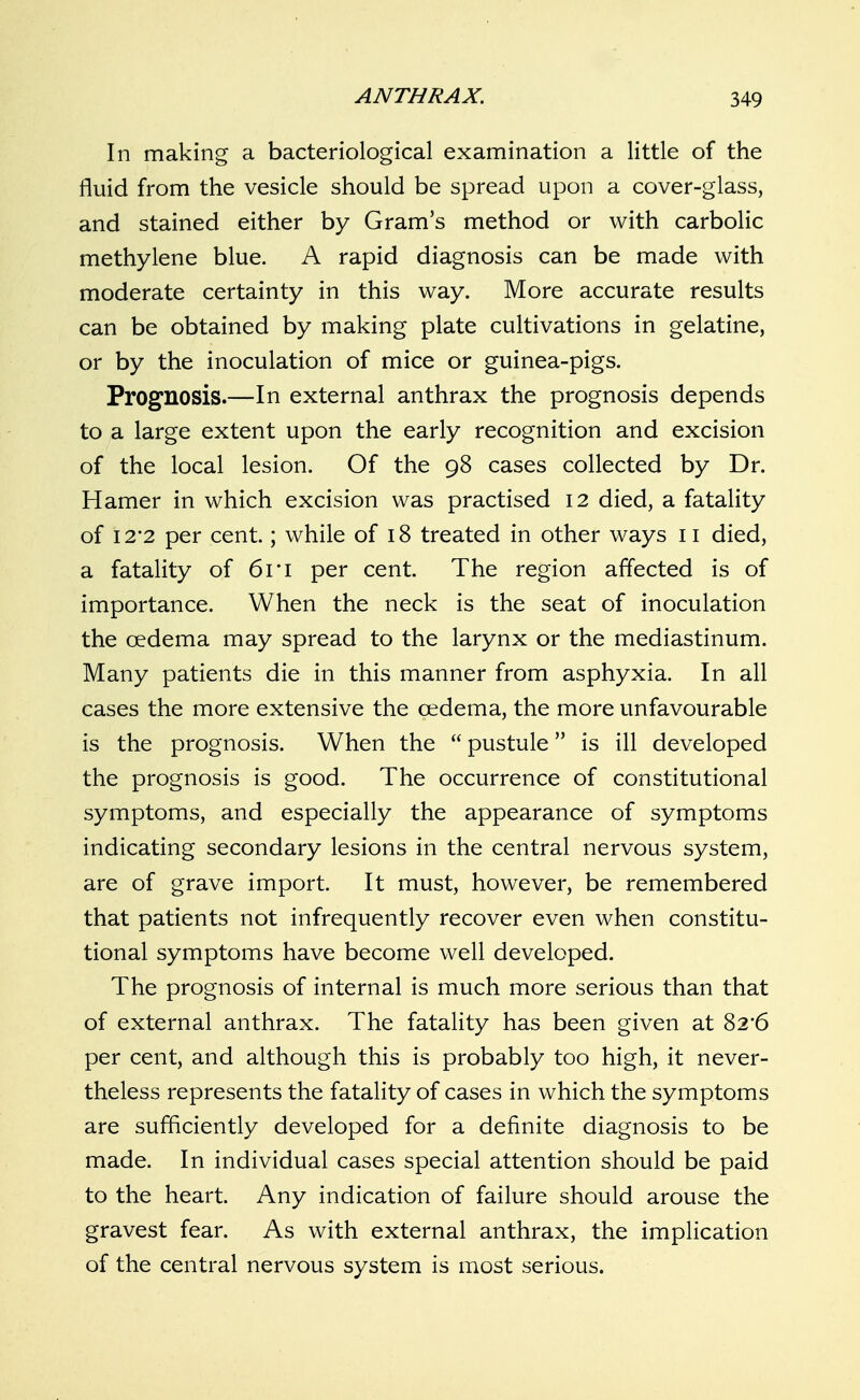 In making a bacteriological examination a little of the fluid from the vesicle should be spread upon a cover-glass, and stained either by Gram's method or with carbolic methylene blue. A rapid diagnosis can be made with moderate certainty in this way. More accurate results can be obtained by making plate cultivations in gelatine, or by the inoculation of mice or guinea-pigs. Prognosis.—In external anthrax the prognosis depends to a large extent upon the early recognition and excision of the local lesion. Of the 98 cases collected by Dr. Hamer in which excision was practised 12 died, a fatality of 12*2 per cent.; while of 18 treated in other ways 11 died, a fatality of 6ri per cent. The region affected is of importance. When the neck is the seat of inoculation the oedema may spread to the larynx or the mediastinum. Many patients die in this manner from asphyxia. In all cases the more extensive the oedema, the more unfavourable is the prognosis. When the  pustule is ill developed the prognosis is good. The occurrence of constitutional symptoms, and especially the appearance of symptoms indicating secondary lesions in the central nervous system, are of grave import. It must, however, be remembered that patients not infrequently recover even when constitu- tional symptoms have become well developed. The prognosis of internal is much more serious than that of external anthrax. The fatality has been given at 82*6 per cent, and although this is probably too high, it never- theless represents the fatality of cases in which the symptoms are sufficiently developed for a definite diagnosis to be made. In individual cases special attention should be paid to the heart. Any indication of failure should arouse the gravest fear. As with external anthrax, the implication of the central nervous system is most serious.