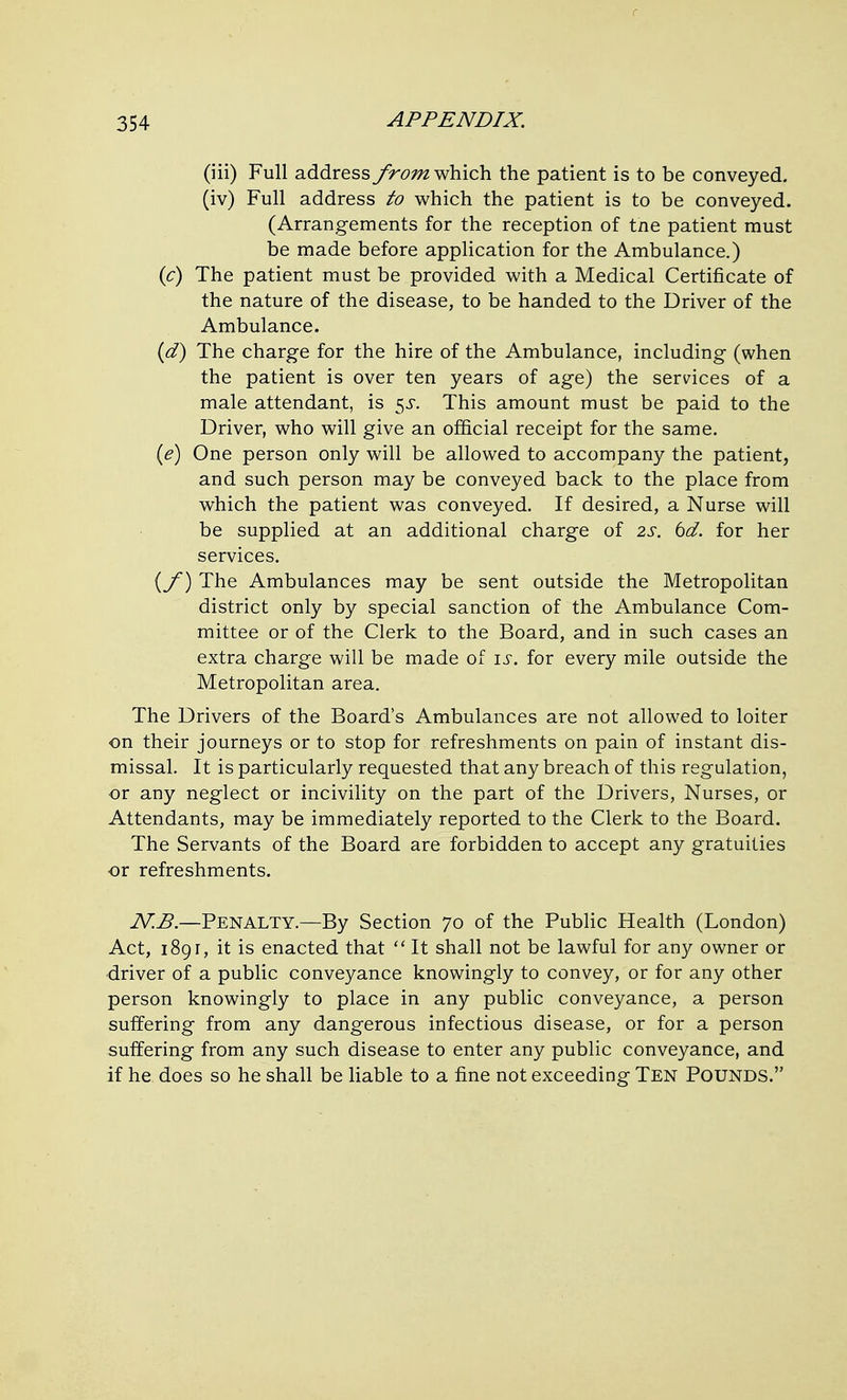 (iii) Full address from^\\\Q}a the patient is to be conveyed. (iv) Full address to which the patient is to be conveyed. (Arrangements for the reception of tne patient must be made before application for the Ambulance.) {c) The patient must be provided with a Medical Certificate of the nature of the disease, to be handed to the Driver of the Ambulance. {d) The charge for the hire of the Ambulance, including (when the patient is over ten years of age) the serdces of a male attendant, is 5^. This amount must be paid to the Driver, who will give an official receipt for the same. {e) One person only will be allowed to accompany the patient, and such person may be conveyed back to the place from which the patient was conveyed. If desired, a Nurse will be supplied at an additional charge of 2s. 6d. for her services. {y) The Ambulances may be sent outside the Metropolitan district only by special sanction of the Ambulance Com- mittee or of the Clerk to the Board, and in such cases an extra charge will be made of is. for every mile outside the Metropolitan area. The Drivers of the Board's Ambulances are not allowed to loiter on their journeys or to stop for refreshments on pain of instant dis- missal. It is particularly requested that any breach of this regulation, •or any neglect or incivility on the part of the Drivers, Nurses, or Attendants, may be immediately reported to the Clerk to the Board. The Servants of the Board are forbidden to accept any gratuities ■or refreshments. iV:^.—Penalty.—By Section 70 of the Public Health (London) Act, 1891, it is enacted that  It shall not be lawful for any owner or driver of a public conveyance knowingly to convey, or for any other person knowingly to place in any public conveyance, a person suffering from any dangerous infectious disease, or for a person suffering from any such disease to enter any public conveyance, and if he does so he shall be liable to a fine not exceeding Ten Pounds.