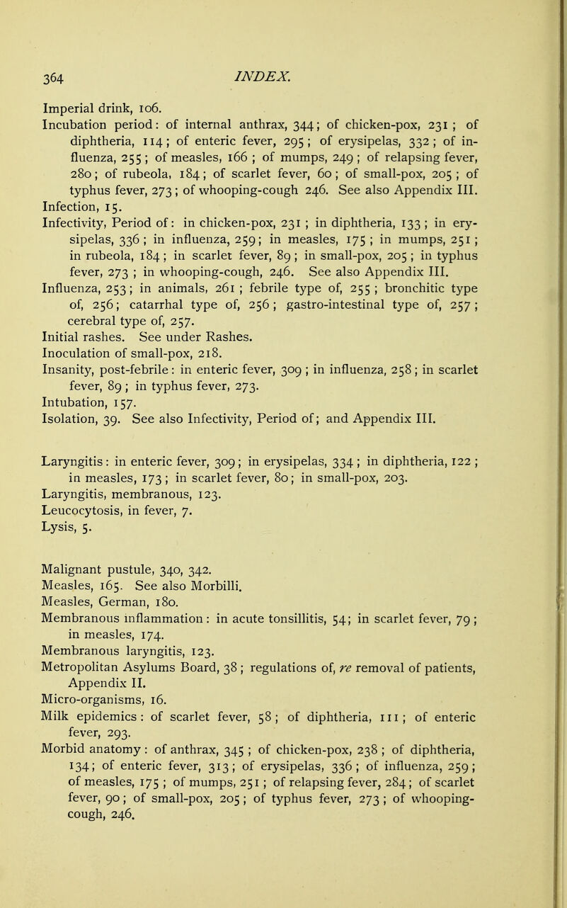 Imperial drink, io6. Incubation period: of internal anthrax, 344; of chicken-pox, 231 ; of diphtheria, 114; of enteric fever, 295 ; of erysipelas, 332 ; of in- fluenza, 255 ; of measles, 166 ; of mumps, 249 ; of relapsing fever, 280; of rubeola, 184; of scarlet fever, 60; of small-pox, 205 ; of typhus fever, 273 ; of whooping-cough 246. See also Appendix III. Infection, 15. Infectivity, Period of: in chicken-pox, 231 ; in diphtheria, 133 ; in ery- sipelas, 336; in influenza, 259; in measles, 175 ; in mumps, 251 ; in rubeola, 184 ; in scarlet fever, 89 ; in small-pox, 205 ; in typhus fever, 273 ; in whooping-cough, 246. See also Appendix III. Influenza, 253; in animals, 261 ; febrile type of, 255 ; bronchitic type of, 256; catarrhal type of, 256; gastro-intestinal type of, 257 ; cerebral type of, 257. Initial rashes. See under Rashes. Inoculation of small-pox, 218. Insanity, post-febrile: in enteric fever, 309 ; in influenza, 258 ; in scarlet fever, 89 ; in typhus fever, 273. Intubation, 157. Isolation, 39. See also Infectivity, Period of; and Appendix III. Laryngitis: in enteric fever, 309; in erysipelas, 334 ; in diphtheria, 122 ; in measles, 173 ; in scarlet fever, 80; in small-pox, 203. Laryngitis, membranous, 123. Leucocytosis, in fever, 7. Lysis, 5. Malignant pustule, 340, 342. Measles, 165. See also MorbiHi. Measles, German, 180. Membranous inflammation : in acute tonsillitis, 54; in scarlet fever, 79 ; in measles, 174, Membranous laryngitis, 123. Metropolitan Asylums Board, 38 ; regulations of, re removal of patients, Appendix II. Micro-organisms, 16. Milk epidemics: of scarlet fever, 58; of diphtheria, ill; of enteric fever, 293. Morbid anatomy : of anthrax, 345 ; of chicken-pox, 238 ; of diphtheria, 134; of enteric fever, 313; of erysipelas, 336; of influenza, 259; of measles, 175 ; of mumps, 251 ; of relapsing fever, 284; of scarlet fever, 90; of small-pox, 205 ; of typhus fever, 273 ; of whooping- cough, 246.