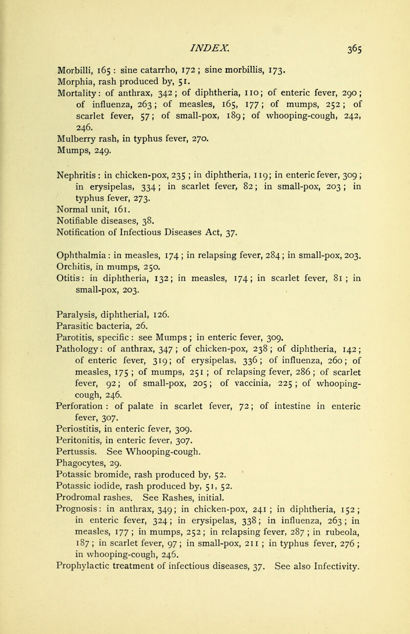 Morbilli, 165 : sine catarrho, 172 ; sine morbillis, 173. Morphia, rash produced by, 51. Mortality: of anthrax, 342; of diphtheria, no; of enteric fever, 290; of influenza, 263; of measles, 165, 177; of mumps, 252; of scarlet fever, 57; of small-pox, 189; of whooping-cough, 242, 246. Mulberry rash, in typhus fever, 270. Mumps, 249. Nephritis : in chicken-pox, 235 ; in diphtheria, 119; in enteric fever, 309 ; in erysipelas, 334; in scarlet fever, 82; in small-pox, 203 ; in typhus fever, 273. Normal unit, 161. Notifiable diseases, 38. Notification of Infectious Diseases Act, 37. Ophthalmia : in measles, 174 ; in relapsing fever, 284; in small-pox, 203. Orchitis, in mumps, 250. Otitis: in diphtheria, 132; in measles, 174; in scarlet fever, 81 ; in small-pox, 203, Paralysis, diphtherial, 126. Parasitic bacteria, 26. Parotitis, specific : see Mumps ; in enteric fever, 309. Pathology: of anthrax, 347 ; of chicken-pox, 238 ; of diphtheria, 142; of enteric fever, 319; of erysipelas, 336; of influenza, 260; of measles, 175 ; of mumps, 251 ; of relapsing fever, 286 ; of scarlet fever, 92; of small-pox, 205; of vaccinia, 225 ; of v^^hooping- cough, 246. Perforation : of palate in scarlet fever, 72; of intestine in enteric fever, 307. Periostitis, in enteric fever, 309. Peritonitis, in enteric fever, 307. Pertussis. See Whooping-cough. Phagocytes, 29. Potassic bromide, rash produced by, 52. Potassic iodide, rash produced by, 51, 52. Prodromal rashes. See Rashes, initial. Prognosis: in anthrax, 349; in chicken-pox, 241; in diphtheria, 152; in enteric fever, 324; in erysipelas, 338; in influenza, 263 ; in measles, 177 ; in mumps, 252; in relapsing fever, 287 ; in rubeola, 187 ; in scarlet fever, 97 ; in small-pox, 211 ; in typhus fever, 276 ; in whooping-cough, 246. Prophylactic treatment of infectious diseases, 37. See also Infectivity.