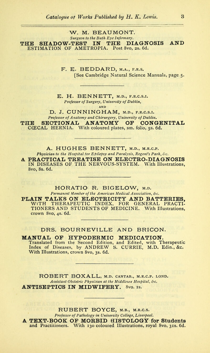 W. M. BEAUMONT. Surgeon to the Bath Eye Infirmary. THE SHADOW-TEST IW THE DIAGNOSIS AND ESTIMATION OF AMETROPIA. Post 8vo, 2s. 6d. F. E. BEDDARD, m.a., f.r.s. [See Cambridge Natural Science Manuals, page 5. E. H. BENNETT, m.d., f.r.c.s.i. Professor of Surgery, University of Dublin, AND D. J. CUNNINGHAM, m.d., f.r.c.s.i. Professor of Anatomy and Chirurgery, University of Dublin. THE SECTIONAL ANATOMY OP CONGENITAL CCECAL HERNIA. With coloured plates, sm. folio, 5s. 6d. A. HUGHES BENNETT, m.d., m.r.c.p. Physician to the Hospital for Epilepsy and Paralysis, Regent's Park, &c. A PRACTICAL TREATISE ON ELECTRO-DIAGNOSIS IN DISEASES OF THE NERVOUS-SYSTEM. With Illustrations, 8vo, 8s. 6d. HORATIO R. BIGELOW, m.d. Permanent Member of the American Medical Association, &c. PLAIN TALKS ON ELECTRICITY AND BATTERIES, WITH THERAPEUTIC INDEX, FOR GENERAL PRACTI- TIONERS AND STUDENTS OF MEDICINE. With Illustrations, crown Svo, 4s. 6d. DRS. BOURNEVILLE AND BRICON. MANUAL OP HYPODERMIC MEDICATION. Translated from the Second Edition, and Edited, with Therapeutic Index of Diseases, by ANDREW S. CURRIE, M.D. Edin., &c. With Illustrations, crown Svo, 3s. 6d. ROBERT BOXALL, m.d. cantab., m.r.c.p. lond. Assistant Obstetric Physizian at the Middlesex Hospital, &c. ANTISEPTICS IN MIDWIFERY. Svo. is. RUBERT BOYCE, m.b., m.r.c.s. Professor of Pathology in University College, Liverpool. A TEXT-BOOK OP MORBID HISTOLOGY for Students and Practitioners. With 130 coloured Illustrations, royal Svo, 31s. 6d.