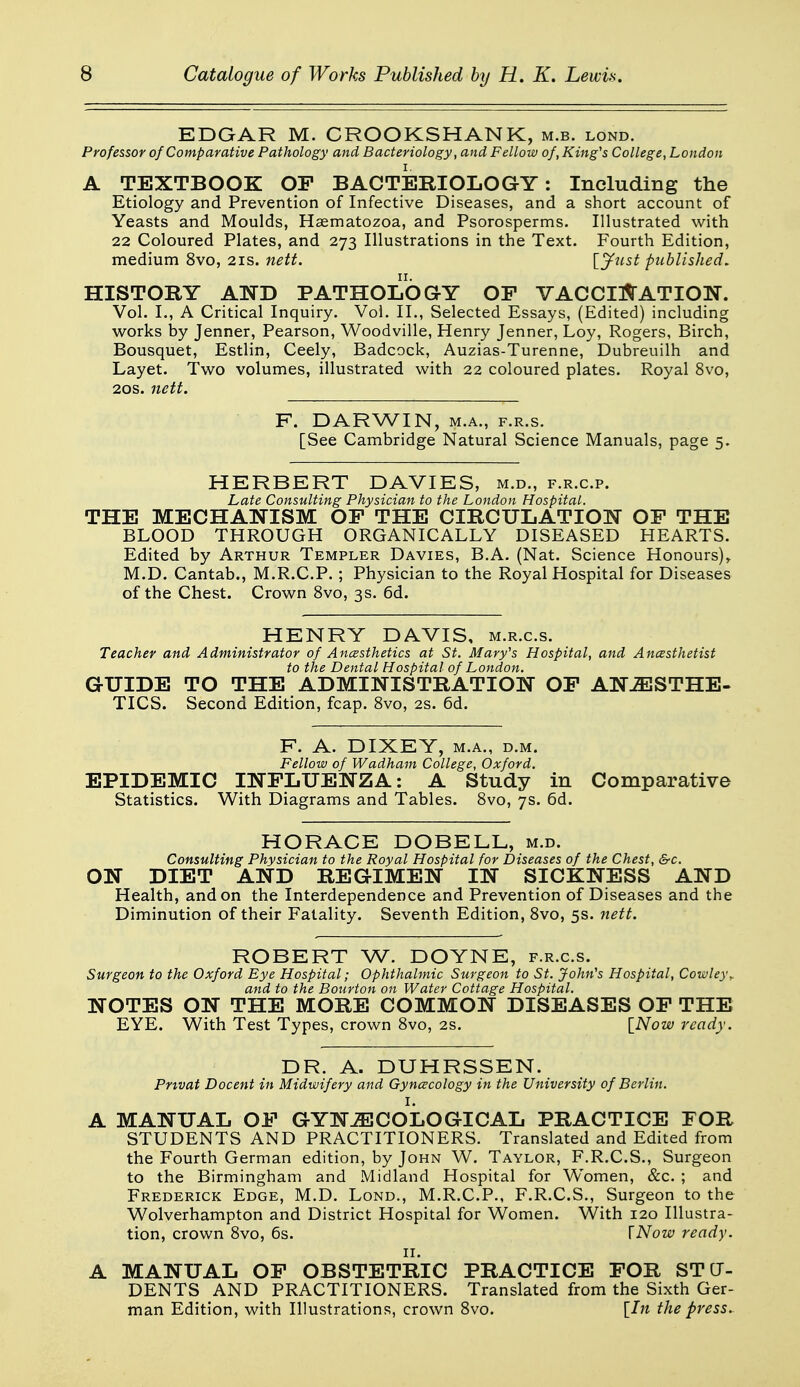 EDGAR M. CROOKSHANK, m.b. lond. Professor of Comparative Pathology and Bacteriology, and Fellow of, King's College, London A TEXTBOOK OF BACTERIOLOGY: Including the Etiology and Prevention of Infective Diseases, and a short account of Yeasts and Moulds, Haematozoa, and Psorosperms. Illustrated with 22 Coloured Plates, and 273 Illustrations in the Text. Fourth Edition, medium 8vo, 21s. nett. published, HISTORY AND PATHOLOaY OF VACCI^TATION. Vol. I., A Critical Inquiry. Vol. II., Selected Essays, (Edited) including works by Jennet, Pearson, Woodville, Henry Jenner, Loy, Rogers, Birch, Bousquet, Estlin, Ceely, Badcock, Auzias-Turenne, Dubreuilh and Layet. Two volumes, illustrated with 22 coloured plates. Royal 8vo, 20s. nett. F. DARWIN, M.A., F.R.s. [See Cambridge Natural Science Manuals, page 5. HERBERT DAVIES, m.d., f.r.c.p. Late Consulting Physician to the London Hospital. THE MECHANISM OF THE CIRCULATION OF THE BLOOD THROUGH ORGANICALLY DISEASED HEARTS. Edited by Arthur Templer Davies, B.A. (Nat. Science Honours),. M.D. Cantab., M.R.C.P.; Physician to the Royal Hospital for Diseases of the Chest. Crown 8vo, 3s. 6d. HENRY DAVIS, m.r.c.s. Teacher and Administrator of Ancesthetics at St. Mary's Hospital, and Ancssthetist to the Dental Hospital of London. GUIDE TO THE ADMINISTRATION OF AN^STHE- TICS. Second Edition, fcap. 8vo, 2s. 6d. F. A. DIXEY, M.A., D.M. Fellow of Wadham College, Oxford. EPIDEMIC INFLUENZA: A Study in Comparative Statistics. With Diagrams and Tables. 8vo, 7s. 6d. HORACE DOBELL, m.d. Consulting Physician to the Royal Hospital for Diseases of the Chest, &c. ON DIET AND REGIMEN IN SICKNESS AND Health, and on the Interdependence and Prevention of Diseases and the Diminution of their Fatality. Seventh Edition, Svo, 5s. nett. ROBERT W. DOYNE, f.r.c.s. Surgeon to the Oxford Eye Hospital; Ophthalmic Surgeon to St. John's Hospital, Cowley,, and to the Bonrton on Water Cottage Hospital. NOTES ON THE MORE COMMON DISEASES OF THE EYE. With Test Types, crown Svo, 2s. [Now ready. DR. A. DUHRSSEN. Pnvat Docent in Midwifery and Gynecology in the University of Berlin. A MANUAL OF GYNECOLOGICAL PRACTICE FOR STUDENTS AND PRACTITIONERS. Translated and Edited from the Fourth German edition, by John W. Taylor, F.R.C.S., Surgeon to the Birmingham and Midland Hospital for Women, &c. ; and Frederick Edge, M.D. Lond., M.R.C.P., F.R.C.S., Surgeon to the Wolverhampton and District Hospital for Women. With 120 Illustra- tion, crovi^n Svo, 6s. \Now ready. II. A MANUAL OF OBSTETRIC PRACTICE FOR STU- DENTS AND PRACTITIONERS. Translated from the Sixth Ger- man Edition, vv^ith Illustrations, crown Svo. [In the press.