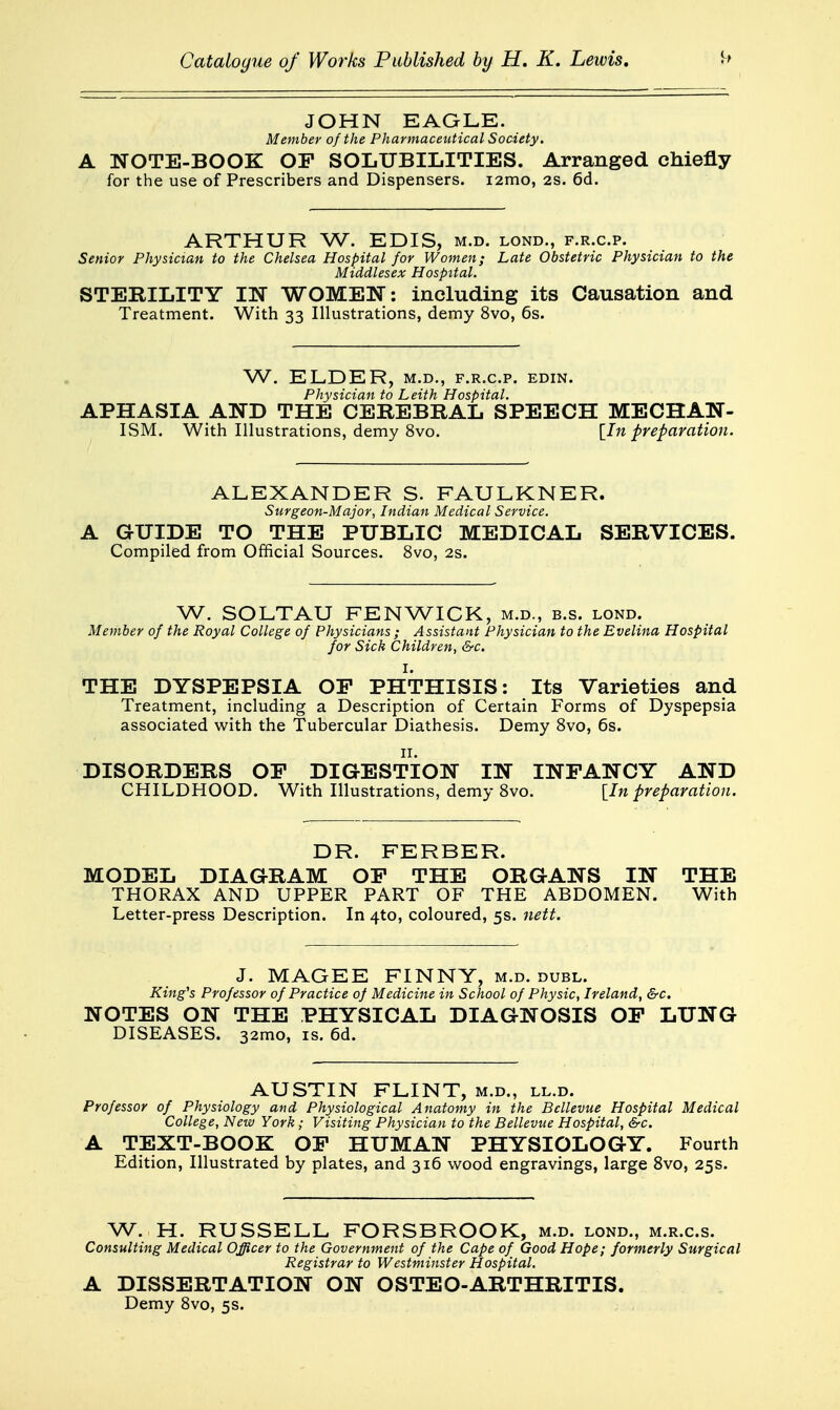 JOHN EAGLE. Member of the Pharmaceutical Society. A NOTE-BOOK OP SOLUBILITIES. Arranged chiefly for the use of Prescribers and Dispensers. i2mo, 2s. 6d. ARTHUR W. EDIS, m.d. lond., f.r.c.p. Senior Physician to the Chelsea Hospital for Women; Late Obstetric Physician to the Middlesex Hospital. STERILITY IN WOMEN: including its Causation and Treatment. With 33 Illustrations, demy 8vo, 6s. W. ELDER, M.D., F.R.C.P. EDIN. Physician to Leith Hospital. APHASIA AND THE CEREBRAL SPEECH MECHAN- ISM. With Illustrations, demy 8vo. [In preparation. ALEXANDER S. FAULKNER. Surgeon-Major, Indian Medical Service. A GUIDE TO THE PUBLIC MEDICAL SERVICES. Compiled from Official Sources. 8vo, 2s. W. SOLTAU FENWICK, m.d., b.s. lond. Member of the Royal College of Physicians ; Assistant Physician to the Evelina Hospital for Sick Children, &c. THE DYSPEPSIA OP PHTHISIS: Its Varieties and Treatment, including a Description of Certain Forms of Dyspepsia associated with the Tubercular Diathesis. Demy Svo, 6s. DISORDERS OP DIGESTION IN INFANCY AND CHILDHOOD. With Illustrations, demy Svo. {^In preparation. DR. FERBER. MODEL DIAGRAM OF THE ORGANS IN THE THORAX AND UPPER PART OF THE ABDOMEN. With Letter-press Description. In 4to, coloured, 5s. nett. J. MAGEE FINNY, m.d. duel. King's Professor of Practice of Medicine in School of Physic, Ireland, &c. NOTES ON THE PHYSICAL DIAGNOSIS OF LUNG DISEASES. 32mo, is. 6d. AUSTIN FLINT, m.d., ll.d. Professor of Physiology and Physiological Anatomy in the Bcllevue Hospital Medical College, New York; Visiting Physician to the Bellevue Hospital, &c. A TEXT-BOOK OF HUMAN PHYSIOLOGY. Fourth Edition, Illustrated by plates, and 316 wood engravings, large Svo, 25s. W. H. RUSSELL FORSBROOK, m.d. lond., m.r.c.s. Consulting Medical Officer to the Government of the Cape of Good Hope; formerly Surgical Registrar to Westminster Hospital. A DISSERTATION ON OSTEO-ARTHRITIS. Demy Svo, 5s.