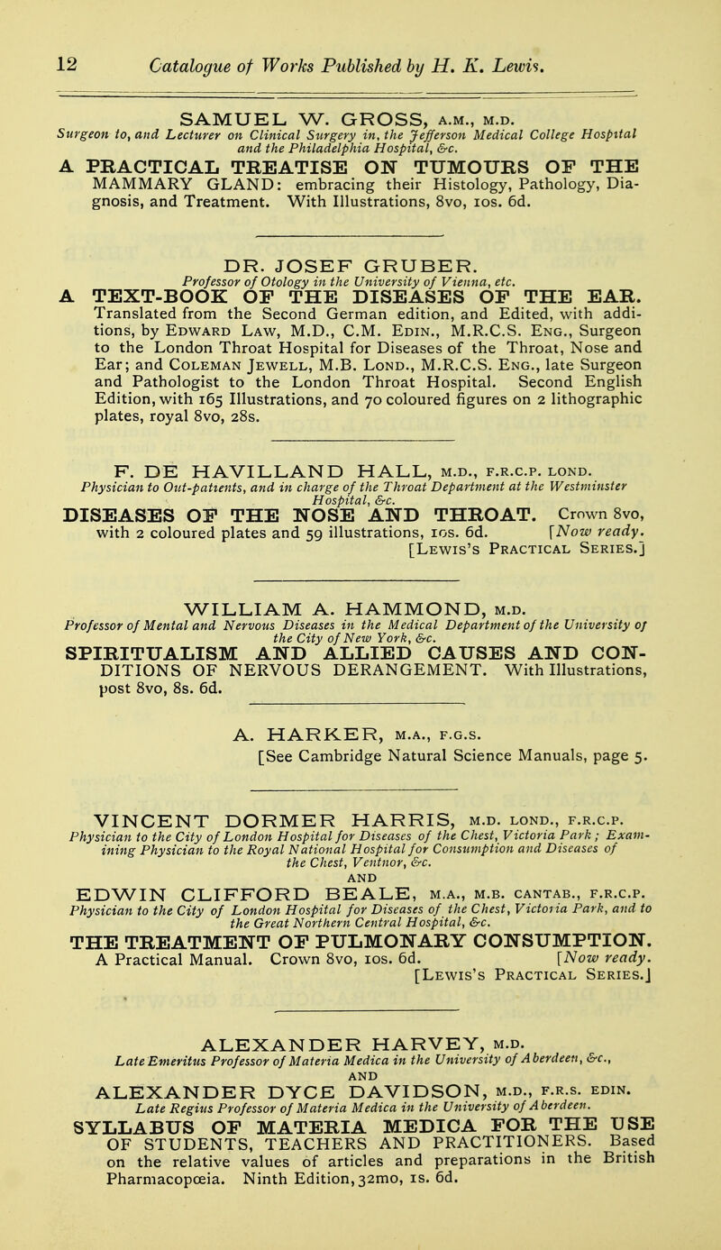 SAMUEL W. GROSS, a.m., m.d. Surgeon io, and Lecturer on Clinical Stirgery in, the Jefferson Medical College Hospital and the Philadelphia Hospital, &c. A PRACTICAL TREATISE ON TUMOURS OF THE MAMMARY GLAND: embracing their Histology, Pathology, Dia- gnosis, and Treatment. With Illustrations, 8vo, los. 6d. DR. JOSEF GRUBER. Professor of Otology in the University of Vienna, etc. A TEXT-BOOK OF THE DISEASES OF THE EAR. Translated from the Second German edition, and Edited, with addi- tions, by Edward Law, M.D., CM. Edin., M.R.C.S. Eng., Surgeon to the London Throat Hospital for Diseases of the Throat, Nose and Ear; and Coleman Jewell, M.B. Lond., M.R.C.S. Eng., late Surgeon and Pathologist to the London Throat Hospital. Second English Edition, with 165 Illustrations, and 70 coloured figures on 2 lithographic plates, royal 8vo, 28s. F. DE HAVILLAND HALL, m.d., f.r.c.p. lond. Physician to Out-patients, and in charge of the Throat Department at the Westminster Hospital, &c. DISEASES OF THE NOSE AND THROAT. Crown 8vo, with 2 coloured plates and 59 illustrations, los. 6d. [Now ready. [Lewis's Practical Series.] WILLIAM A. HAMMOND, m.d. Professor of Mental and Nervous Diseases in the Medical Department of the University of the City of New York, &c. SPIRITUALISM AND ALLIED CAUSES AND CON- DITIONS OF NERVOUS DERANGEMENT. With Illustrations, post 8vo, 8s. 6d. A. HARKER, m.a., f.g.s. [See Cambridge Natural Science Manuals, page 5. VINCENT DORMER HARRIS, m.d. lond., f.r.c.p. Physician to the City of London Hospital for Diseases of the Chest, Victoria Park ; Exam- ining Physician to the Royal National Hospital for Consumption and Diseases of the Chest, Ventnor, &c. and EDWIN CLIFFORD BEALE, m.a., m.b. cantab., f.r.c.p. Physician to the City of London Hospital for Diseases of the Chest, Victoria Park, and to the Great Northern Central Hospital, &c. THE TREATMENT OP PULMONARY CONSUMPTION. A Practical Manual. Crown 8vo, los. 6d. [Now ready. [Lewis's Practical Series.] ALEXANDER HARVEY, m.d. Late Emeritus Professor of Materia Medica in the University of Aberdeen, &c., AND ALEXANDER DYCE DAVIDSON, m.d., f.r.s. edin. Late Regius Professor of Materia Medica in the University of Aberdeen. SYLLABUS OP MATERIA MEDICA FOR THE USE OF STUDENTS, TEACHERS AND PRACTITIONERS. Based on the relative values of articles and preparations in the British Pharmacopoeia. Ninth Edition, 32mo, is. 6d.