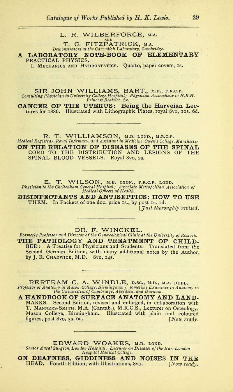 L. R. WILBERFORCE, m.a. T. C. FITZPATRICK, m.a. Demonstrators at the Cavendish Laboratory, Cambridge. A LABORATORY NOTE-BOOK OP ELEMENTARY PRACTICAL PHYSICS. I. Mechanics and Hydrostatics. Quarto, paper covers, is. SIR JOHN WILLIAMS, BART., m.d., f.r.c.p. Consulting Physician to University College Hospital; Physician Accoucheur to H.R.H. Princess Beatrice, &c. CANCER OP THE UTERUS: Being the Harveian Lec- tures for 1886. Illustrated with Lithographic Plates, royal 8vo, los. 6d. R. T. WILLIAMSON, m.d. lond., m.r.c.p. Medical Registrar, Royal Infirmary, and Assistant in Medicine, Owen's College, Manchester ON THE RELATION OP DISEASES OP THE SPINAL CORD TO THE DISTRIBUTION AND LESIONS OF THE SPINAL BLOOD VESSELS. Royal 8vo, 2s. E. T. WILSON, M.B. oxoN., f.r.c.p. lond. Physician to the Cheltenham General Hospital; Associate Metropolitan Association oj Medical Officers oj Health. DISINPECTANTS AND ANTISEPTICS: HOW TO USE THEM. In Packets of one doz. price is., by post is. id. {^yust thoroughly revised. DR. F. WINCKEL. Formerly Professor and Director of the Gyncecological Clinic at the University of Rostock. THE PATHOLOG-Y AND TREATMENT OP CHILD- BED : A Treatise for Physicians and Students. Translated from the Second German Edition, with many additional notes by the Author, by J. R. Chadwick, M.D. 8vo, 14s. BERTRAM C. A. WINDLE, d.sc, m.d., m.a. duel. Professor of Anatomy in Mason College, Birmingham; sometime Examiner in Anatomy in the Universities of Cambridge, Aberdeen, and Durham. A HANDBOOK OP SURPACE ANATOMY AND LAND- MARKS. Second Edition, revised and enlarged, in collaboration with T. Manners-Smith, M.A. (Cantab.), M.R.C.S., Lecturer on Osteology, Mason College, Birmingham. Illustrated with plain and coloured figures, post 8vo, 3s. 6d. [Now ready. EDWARD WOAKES, m.d. lond. Senior Aural Surgeon, London Hospital; Lecturer on Diseases of the Ear, London Hospital Medical College. ON DEAFNESS, GIDDINESS AND NOISES IN THE HEAD, Fourth Edition, with Illustrations, 8vo. [Now ready.