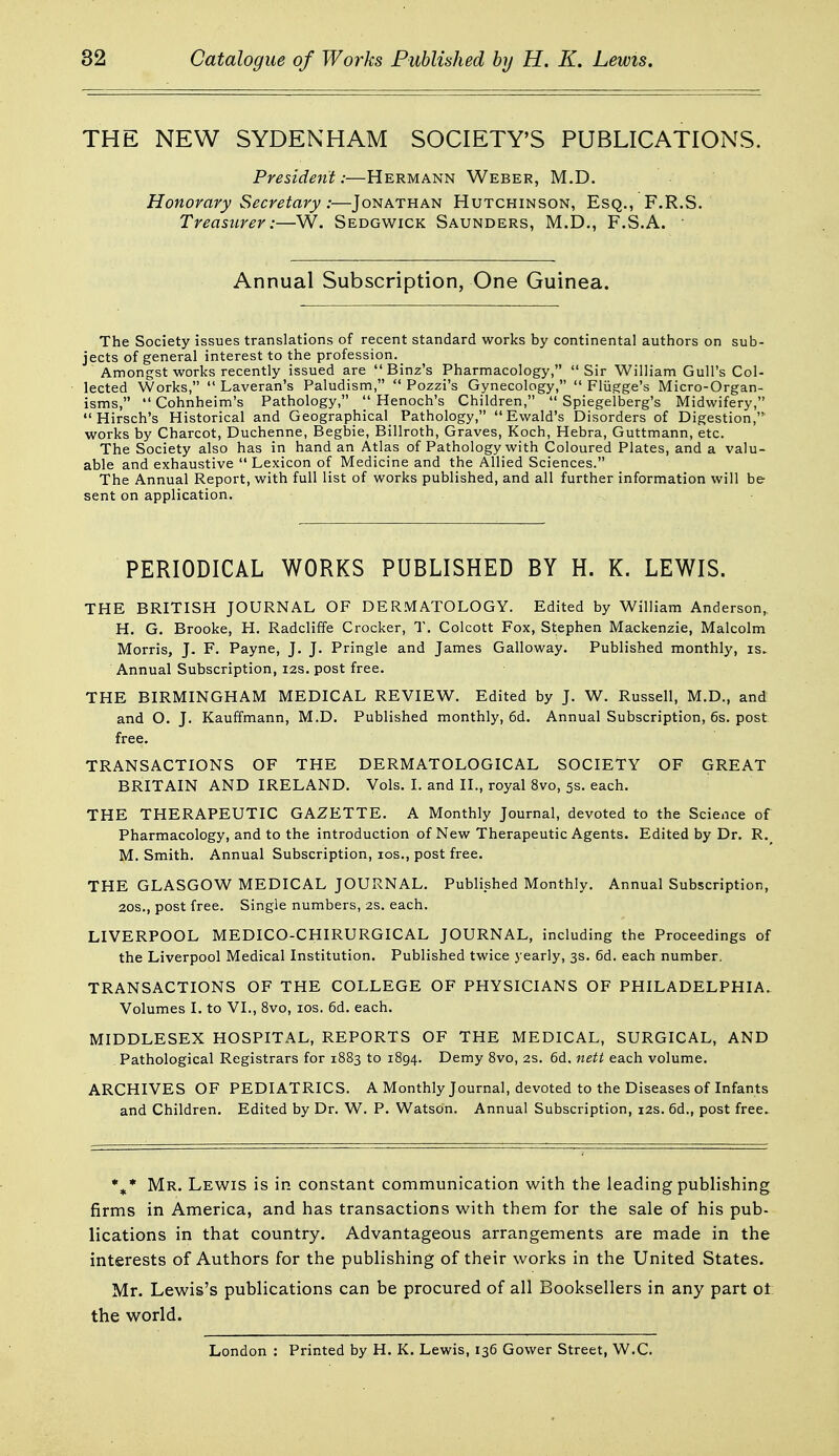 THE NEW SYDENHAM SOCIETY'S PUBLICATIONS. President:—Hermann Weber, M.D. Honorary Secretary:—Jonathan Hutchinson, Esq., F.R.S. Treasurer:—W. Sedgwick Saunders, M.D., F.S.A. ■ Annual Subscription, One Guinea. The Society issues translations of recent standard works by continental authors on sub- jects of general interest to the profession. Amongst works recently issued are Binz's Pharmacology, Sir William Gull's Col- lected Works, Laveran's Paludism, Pozzi's Gynecology, Fliigge's Micro-Organ- isms, Cohnheim's Pathology, Henoch's Children, Spiegelberg's Midwifery, Hirsch's Historical and Geographical Pathology, Ewald's Disorders of Digestion, works by Charcot, Duchenne, Begbie, Billroth, Graves, Koch, Hebra, Guttmann, etc. The Society also has in hand an Atlas of Pathology with Coloured Plates, and a valu- able and exhaustive Lexicon of Medicine and the Allied Sciences. The Annual Report, with full list of works published, and all further information will be sent on application. PERIODICAL WORKS PUBLISHED BY H. K. LEWIS. THE BRITISH JOURNAL OF DERMATOLOGY. Edited by William Anderson, H. G. Brooke, H. Radcliffe Crocker, T. Colcott Fox, Stephen Mackenzie, Malcolm Morris, J- F, Payne, J. J. Pringle and James Galloway. Published monthly, is. Annual Subscription, 12s. post free. THE BIRMINGHAM MEDICAL REVIEW. Edited by J. W. Russell, M.D., and and O. J. Kauffmann, M.D. Published monthly, 6d. Annual Subscription, 6s. post free. TRANSACTIONS OF THE DERMATOLOGICAL SOCIETY OF GREAT BRITAIN AND IRELAND. Vols. I. and II., royal 8vo, 5s. each. THE THERAPEUTIC GAZETTE. A Monthly Journal, devoted to the Science of Pharmacology, and to the introduction of New Therapeutic Agents. Edited by Dr. R. M. Smith. Annual Subscription, los., post free. THE GLASGOW MEDICAL JOURNAL. Published Monthly, Annual Subscription, 20S., post free. Single numbers, 2s. each. LIVERPOOL MEDICO-CHIRURGICAL JOURNAL, including the Proceedings of the Liverpool Medical Institution. Published twice yearly, 3s. 6d. each number. TRANSACTIONS OF THE COLLEGE OF PHYSICIANS OF PHILADELPHIA. Volumes I. to VI., 8vo, los. 6d. each. MIDDLESEX HOSPITAL, REPORTS OF THE MEDICAL, SURGICAL, AND Pathological Registrars for 1883 to 1894. Demy 8vo, 2s. 6d. nett each volume. ARCHIVES OF PEDIATRICS. A Monthly Journal, devoted to the Diseases of Infants and Children. Edited by Dr. W. P. Watson. Annual Subscription, 12s. 6d., post free. Mr. Lewis is in constant communication with the leading publishing firms in America, and has transactions with them for the sale of his pub- lications in that country. Advantageous arrangements are made in the interests of Authors for the publishing of their works in the United States. Mr. Lewis's publications can be procured of all Booksellers in any part ot the world. London : Printed by H. K. Lewis, 136 Gower Street, W.C.