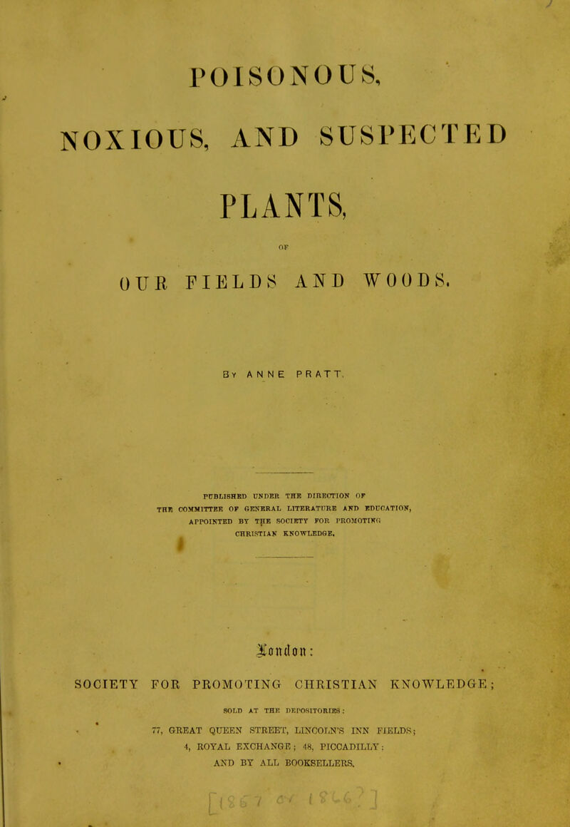 POISONOUS, NOXIOUS, AND SUSPECTED PLANTS, OF OUR FIELDS AND WOODS, 3y ANNE PRATT. PUBLISHED UNDER THE DIRECTION OF THE COMMITTEE OF GENERAL LITERATURE AND EDUCATION, APPOINTED BY THE SOCIETY FOR PROMOTING CHRISTIAN KNOWLEDGE. I London: SOCIETY FOR PROMOTING CHRISTIAN KNOWLEDGE; SOLD AT THE DEPOSITORIES : 77, GREAT QUEEN STREET, LINCOLN'S INN FIELDS; 4, ROYAL EXCHANGE; 48, PICCADILLY: AND BY ALL BOOKSELLERS.