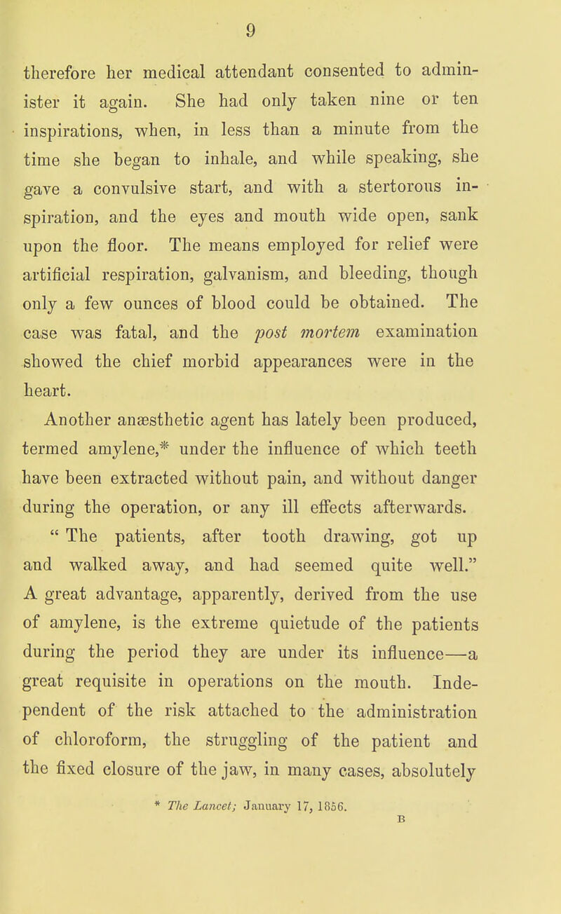 therefore her medical attendant consented to admin- ister it again. She had only taken nine or ten inspirations, when, in less than a minute from the time she began to inhale, and while speaking, she gave a convulsive start, and with a stertorous in- spiration, and the eyes and mouth wide open, sank upon the floor. The means employed for relief were artificial respiration, galvanism, and bleeding, though only a few ounces of blood could be obtained. The case was fatal, and the post mortem examination showed the chief morbid appearances were in the heart. Another anaesthetic agent has lately been produced, termed amylene,* under the influence of which teeth have been extracted without pain, and without danger during the operation, or any ill efi'ects afterwards.  The patients, after tooth drawing, got up and walked away, and had seemed quite well. A great advantage, apparently, derived from the use of amylene, is the extreme quietude of the patients during the period they are under its influence—a great requisite in operations on the mouth. Inde- pendent of the risk attached to the administration of chloroform, the struggling of the patient and the fixed closure of the jaw, in many cases, absolutely * The Lancet; January 17, 1856. B