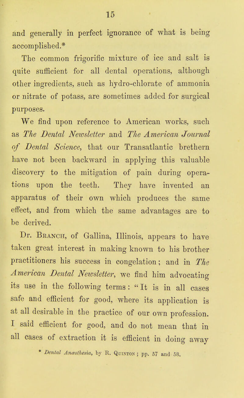 and generally in perfect ignorance of what is being accomplished * The common frigorific mixture of ice and salt is quite sufficient for all dental operations, although other ingredients, such as hydro-chlorate of ammonia or nitrate of potass, are sometimes added for surgical purposes. We find upon reference to American works, such as The Dental Newsletter and The American Journal of Dental Science, that our Transatlantic brethern have not been backward in applying this valuable discovery to the mitigation of pain during opera- tions upon the teeth. They have invented an apparatus of their own which produces the same effect, and from which the same advantages are to be derived. Dr. Branch, of Gallina, Illinois, appears to have taken great interest in making known to his brother practitioners his success in congelation; and in The American Dental Newsletter, we find him advocating its use in the following terms: It is in all cases safe and efficient for good, where its application is at all desirable in the practice of our own profession. I said efficient for good, and do not mean that in all cases of extraction it is efficient in doing away * Dental Aneesthesia, by R. Quinton ; pp. 57 and 58.