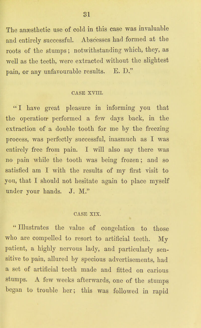 The ansesthetic use of cold in this case was invaluable and entirely successful. Abscesses bad formed at the roots of the stumps; notwithstanding which, they, as well as the teeth, were extracted without the slightest pain, or any unfavourable results. E. D. CASE xvin.  I have great pleasure in informing you that the operation* performed a few days back, in the extraction of a double tooth for me by the freezing process, was perfectly successful, inasmuch as I was entirely free from pain. I will also say there was no pain while the tooth was being frozen; and so satisfied am I with the results of my first visit to you, that I should not hesitate again to place myself under your hands. J. M. CASE XIX.  Illustrates the value of congelation to those who are compelled to resort to artificial teeth. My patient, a highly nervous lady, and particularly sen- sitive to pain, allured by specious advertisements, had a set of artificial teeth made and fitted on carious stumps. A few weeks afterwards, one of the stumps began to trouble her; this was followed in rapid