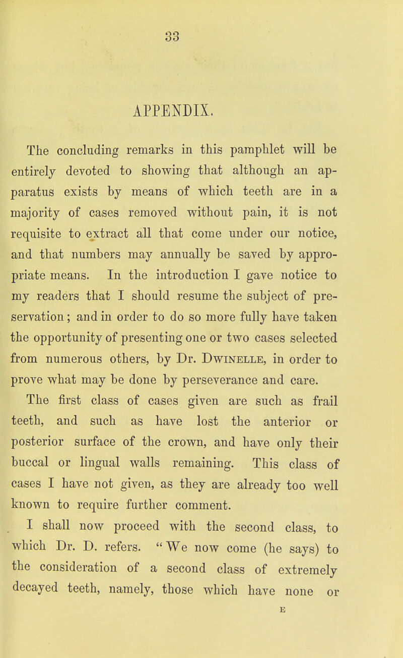 APPENDIX. The concluding remarks in this pamphlet will be entirely devoted to showing that although an ap- paratus exists by means of which teeth are in a majority of cases removed without pain, it is not requisite to extract all that come under our notice, and that numbers may annually be saved by appro- priate means. In the introduction I gave notice to my readers that I should resume the subject of pre- servation ; and in order to do so more fully have taken the opportunity of presenting one or two cases selected from numerous others, by Dr. Dwinelle, in order to prove what may be done by perseverance and care. The first class of cases given are such as frail teeth, and such as have lost the anterior or posterior surface of the crown, and have only their buccal or lingual walls remaining. This class of cases I have not given, as they are already too well known to require further comment. I shall now proceed with the second class, to which Dr. D. refers. We now come (he says) to the consideration of a second class of extremely decayed teeth, namely, those which have none or B