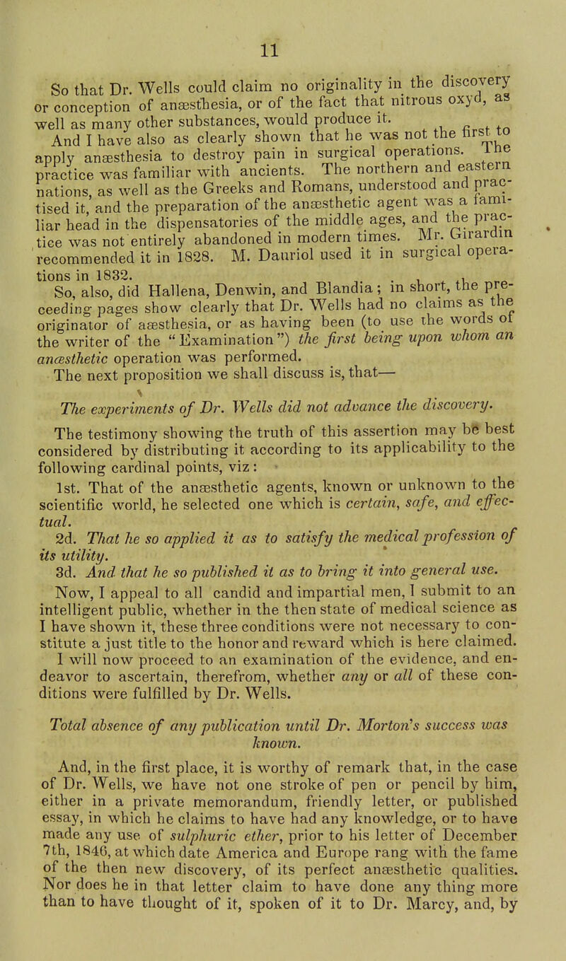 So that Dr. Wells could claim no originality in the discovery or conception of aneesfhesia, or of the fact that nitrous oxyd, as well as many other substances, would produce it. , « , And I have also as clearly shown that he was not the tirst to apply anesthesia to destroy pain in surgical operations, ine practice was familiar with ancients. The northern and eastern nations, as well as the Greeks and Romans, understood and prac- tised it, and the preparation of the anajsthetic agent was a tami- liar head in the dispensatories of the middle ages, and the prac- tice was not entirely abandoned in modern times. Mr. Crirarom recommended it in 1828. M. Dauriol used it in surgical opera- tions in 1832. . 1 i *u fa So, also, did Hallena, Denwin, and Blandia; m short, the pre- ceeding pages show clearly that Dr. Wells had no claims as the originator of atesthesia, or as having been (to use the words ot the writer of the Examination) the first being upon whom an ancBSthetic operation was performed. The next proposition we shall discuss is, that— The experiments of Dr. Wells did not advance the discovery. The testimony showing the truth of this assertion may be best considered by distributing it according to its applicability to the following cardinal points, viz: 1st. That of the anaesthetic agents, known or unknown to the scientific world, he selected one which is certain, safe, and effec- tual. 2d. That he so applied it as to satisfy the medical profession of its utility. 3d. And that he so published it as to bring it into general use. Now, I appeal to all candid and impartial men, 1 submit to an intelligent public, whether in the then state of medical science as I have shown it, these three conditions were not necessary to con- stitute a just title to the honor and reward which is here claimed. 1 will now proceed to an examination of the evidence, and en- deavor to ascertain, therefrom, whether any or all of these con- ditions were fulfilled by Dr. Wells. Total absence of any publication until Dr. Morton's success was known. And, in the first place, it is worthy of remark that, in the case of Dr. Wells, we have not one stroke of pen or pencil by him, either in a private memorandum, friendly letter, or published essay, in which he claims to have had any knowledge, or to have made any use of sulphuric ether, prior to his letter of December 7th, 1846, at which date America and Europe rang with the fame of the then new discovery, of its perfect an£esthetic qualities. Nor does he in that letter claim to have done any thing more than to have thought of it, spoken of it to Dr. Marcy, and, by