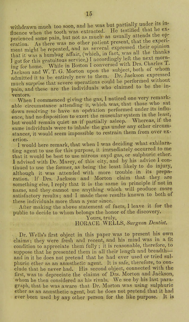 u withdrawn much too soon, and he was but partially under its in- fluence when the tooth was extracted. He testified that e ex perienced some pain, but not as much as dually attends the op eration. As there was no other patient present, tj^at the exp^er ment might be repeated, and as several expressed heir opmi^^^ that it was a humbug affair, (which, in fact was all the thanks I got for this gratuitous service,) I accordingly left the next morn- incr for homer While in Boston I conversed with Drs. Charles i. Jadcson and W. T. G. Morton upon the subject, both of whora admitted it to be entirely new to them. Dr. Jackson expressed much surprise that severe operations could be performed without pain, and these are the individuals who claimed to be the m- ^When I commenced giving the gas, I noticed one very remark- able circumstance attending it, which was, that those who sat down resolving to have an ope^-ation performed under its intlu- ence, had no disposition to exert the muscular system in the least, but would remain quiet as if partially asleep. Whereas,_it the same individuals were to inhale the gas under any other circum- stances, it would seem impossible to restrain them from over ex- ertion. ... I would here remark, that when I was deciding what exhilara- ting agent to use for this purpose, it immediately occurred to me that it would be best to use nitrous oxyd gas, or sulphuric ether. 1 advised with Dr. Marcy, of this city, and by his advice I con- tinued to use the former, as being the least likely to do injury, although it was attended with more trouble in its prepa- ration. If Drs. Jackson and Morton claim that they are something else, I reply that it is the same in principle if not in name, and they cannot use anything which will produce more satisfactory results; and I made these results known to both of these individuals more than a year since. After making the above statement of facts, I leave it for the public to decide to whom belongs the honor of the discovery. Yours, truly, HORACE WELLS, Surgeon Dentist. Dr. Wells's first object in this paper was to present his own claims; they were fresh and recent, and his mind was in a fit condition to appreciate them fully ; it is reasonable, therefore, to suppose that he presented them in all their length and breadth— and in it he does not pretend that he had ever used or tried sul- phuric ether as an anaesthetic agent. It is safe, therefore, to con- clude that he never had. His second object, connected with the first, was to depreciate the claims of Dr.s. Morton and Jackson, whom he then considered as his rivals. We see by his last para- graph, that he was aware that Dr. Morton was using sulphuric ether as an anaesthetic agent, but he does not pretend that it had ever been used by any other person for the like purpose. It is