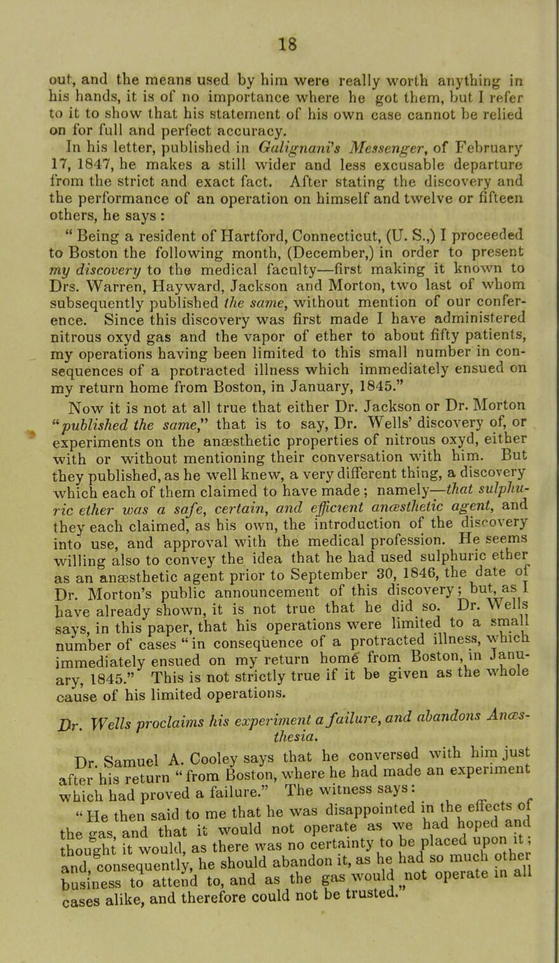 out, and the means used by him were really worth anything in his hands, it is of no importance where he got them, but I refer to it to show that his statement of his own case cannot be relied on for full and perfect accuracy. In his letter, published in GalignanVs Messenger, of February 17, 1847, he makes a still wider and less excusable departure from the strict and exact fact. After stating the discovery and the performance of an operation on himself and twelve or fifteen others, he says:  Being a resident of Hartford, Connecticut, (U. S.,) I proceeded to Boston the following month, (December,) in order to present my discovery to the medical faculty—first making it known to Drs. Warren, Hayward, Jackson and Morton, two last of whom subsequently published the same, without mention of our confer- ence. Since this discovery was first made I have administered nitrous oxyd gas and the vapor of ether to about fifty patients, my operations having been limited to this small number in con- sequences of a protracted illness which immediately ensued on my return home from Boston, in January, 1845. Now it is not at all true that either Dr. Jackson or Dr. Morton ''published the same,'' that is to say. Dr. Wells' discovery of, or experiments on the ansesthetic properties of nitrous oxyd, either with or without mentioning their conversation with him. But they published, as he well knew, a very different thing, a discovery which each of them claimed to have made; namely-—i^fii sulphu- ric ether was a safe, certain, and efficient ancBsthetic agent, and they each claimed, as his own, the introduction of the discovery into use, and approval with the medical profession. He seems willing also to convey the idea that he had used sulphuric ether as an ansesthetic agent prior to September 30, 1846, the date of Dr. Morton's public announcement of this discovery; but as 1 have already shown, it is not true that he did so. Dr. Wells says, in this paper, that his operations were limited to a small number of cases  in consequence of a protracted illness, whicti immediately ensued on my return hom6' from Boston, ui Janu- ary, 1845. This is not strictly true if it be given as the whole cause of his limited operations. Dr. Wells proclaims his experiment a failure, and abandons AncBS- thesia. Dr Samuel A. Cooley says that he conversed with him just after his return  from Boston, where he had made an experiment which had proved a failure. The witness says:  He then said to me that he was disappointed in the efiects of the gas and that it would not operate as we had hoped and houlht Tt would, as there was no certainty to be placed upon it; and consequently, he should abandon it, as he had so much other buiess tH^^^^ to, and as the gas would not operate in all cases alike, and therefore could not be trusted.