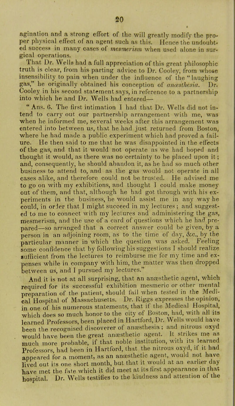 agination and a strong efTort of the will greatly modify the pro- per physical eflect of an agent such as this. Hence the undoubt- ed success in many cases of mesmerism when used alone in sur- gical operations. That Dr. Wells had a full appreciation of this great philosophic truth is clear, from his parting advice to Dr. Cooley, from whose insensibility to pain when under the influence of the laughing gas, he originally obtained his conception of anceslhesia. Dr. Cooley in his second statement says, in reference to a partnership into which he and Dr. Wells had entered—  Ans. G. The first intimation I had that Dr. Wells did not in- tend to carry out our partnership arrangement with me, was when he informed me, several weeks after this arrangement was entered into between us, that he had just returned from Boston, where he had made a public experiment which had proved a fail- ure. He then said to me that he was disappointed in the effects of the gas, and that it would not operate as we had hoped and thought it would, as there was no certainty to be placed upon it; and, consequently, he should abandon it, as he had so much other business to attend to, and as the gas would not operate in all cases alike, and therefore could not be trusted. He advised me to go on with my exhibitions, and thought I could make money out of them, and that, although he had got through with his ex- periments in the business, he would assist me in any way he could, in order that I might succeed in my lectures; and suggest- ed to me to connect with my lectures and administering the gas, mesmerism, and the use of a card of questions which he had pre- pared—so arranged that a correct answer could be given, by a person in an adjoining room, as to the time of day, &c., by the particular manner in which the question was asked. Feeling some confidence that by following his suggestions 1 should realize BufRcient from the lectures to reimburse me for my time and ex- penses while in company with him, the matter was then dropped between us, and I pursued my lectures. And it is not at all surprising, that an ansBsthetic agent, which required for its successful exhibition mesmeric or other mental preparation of the patient, should fail when tested in the Medi- cal Hospital of Massachusetts. Dr. Riggs expresses the opinion, in one of his numerous statements, that if the Medical Hospital, which does so much honor to the city of Boston, had, with all its learned Professors, been placed in Hartford, Dr. Wells would have been the recognised discoverer of anaesthesia; and nitrous oxyd would have been the great anaesthetic agent. It strikes me as much more pr()l)able, if that noble institution, with its learned Professors, had been in Hartford, that the nitrous oxyd, if it had appeared for a moment, as an ana;sthetic agent, would not have lived out its one short month, but that it would at an earlier day have met the fate which it did meet at its first appearance in that hospital. Dr. Wells testifies to the kindness and attention of the