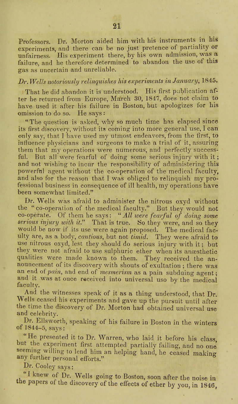 Proressors. Dr. Morton aided him with his instruments in his experiments, and there can be no just pretence of partiality or unfairness. His experiment there, by his own admission, was a failure, and he therefore determined to abandon the use of this gas as uncertain and unreliable. Dr. Wells notoriously relinquishes his experiments in January, 1845. 1 That he did abandon it is understood. His first publication af- ter he returned from Europe, March 30, 1847, does not claim to have used it after his failure in Boston, but apologizes for his omission to do so. He says: The question is asked, why so much time has elapsed since its first discovery, without its coming into more general use, I can only say, that I have used my utmost endeavors, from the first, to influence physicians and surgeons to make a trial of it, assuring them that my operations were numerous, and perfectly success- ful. But all were fearful of doing some serious injury with it; and not wishing to incur the responsibility of administering this powerful agent without the co-operation of the medical faculty, and also for the reason that I was obliged to relinquish my pro- fessional business in consequence of ill health, my operations have been somewhat limited. Dr. Wells was afraid to administer the nitrous oxyd without the  co-operation of the medical faculty. But they would not co-operate. Of them he says:  All were fearful of doing some serious injury with it That is true. So they were, and so they would be now if its use were again proposed. The medical fac- ulty are, as a body, cautious, but not timid. They were afraid to use nitrous oxyd, lest they should do serious injury with it; but they \yere not afraid to use sulphuric ether when its anaesthetic qualities were made known to them. They received the an- nouncement of its discovery with shouts of exultation ; there was an end o{ pain, and end of mesmerism as a pain subduing agent; and it was at once received into universal uso by the medical faculty. And the witnesses speak of it as a thing understood, that Dr. Weils ceased his experiments and gave up the pursuit until after the time the discovery of Dr. Morton had obtained universal use and celebrity. Dr. Ellsworth, speaking of his failure in Boston in the winters of 1844-5, says:  He presented it to Dr. Warren, who laid it before his class, but the experiment first attempted partially failing, and no one seeming willing to lend him an helping hand, he ceased making any further personal efiorts. Dr. Cooley says: I knew of Dr. Wells going to Boston, soon after the noise in tne papers of the discovery of the effects of ether by you, in 1846,