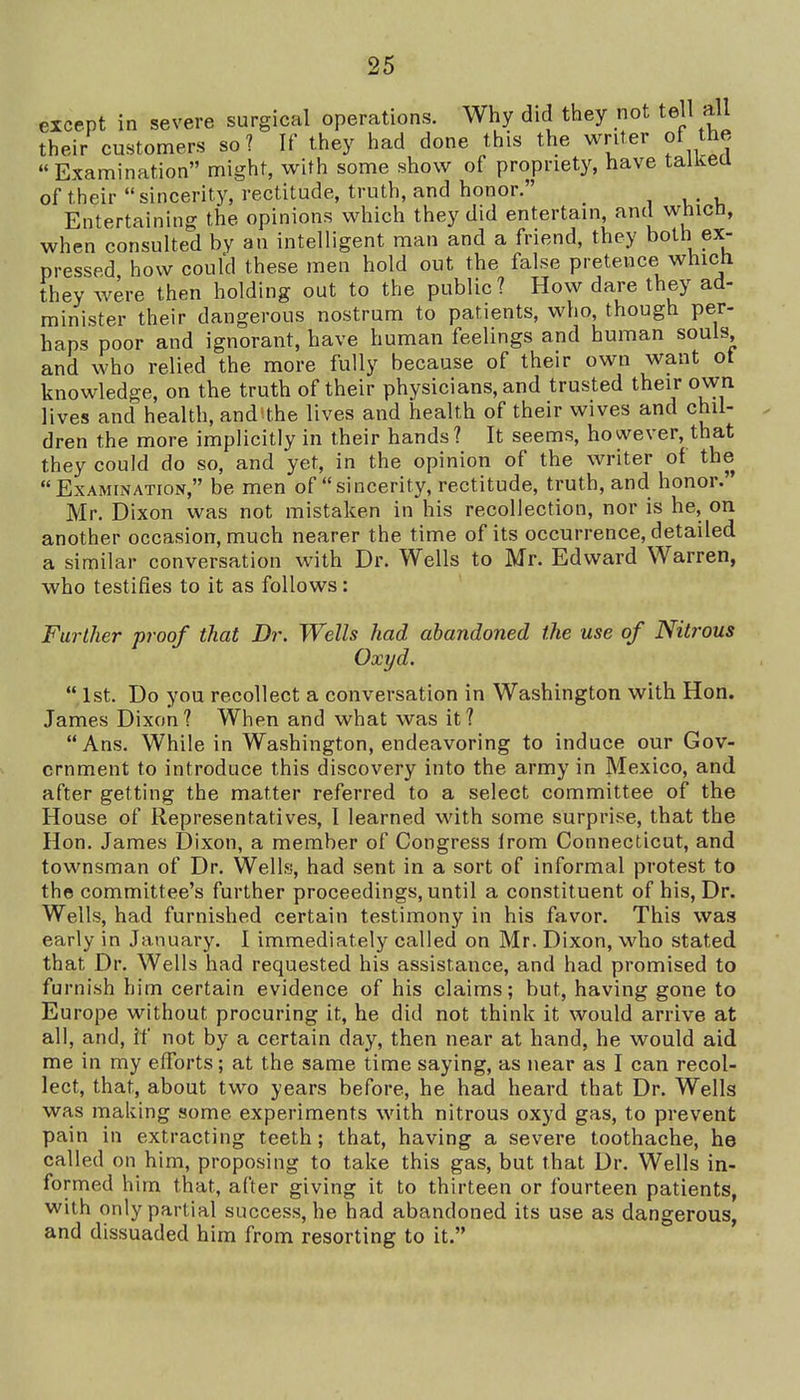 except in severe surgical operations. Why did they not tell all their customers so? If they had done this the writer of the Examination might, with some show of propriety, have taiKea of their sincerity, rectitude, truth, and honor. Entertaining the opinions which they did entertain, and whicn, when consulted by an intelligent man and a friend, they both ex- pressed how could these men hold out the false pretence whicti they were then holding out to the public ? How dare they ad- minister their dangerous nostrum to patients, who, though per- haps poor and ignorant, have human feelings and human souls and who relied the more fully because of their own want ot knowledge, on the truth of their physicians, and trusted their own Jives and health, and'the lives and health of their wives and chil- dren the more implicitly in their hands? It seems, however, that they could do so, and yet, in the opinion of the writer of the Examination, be men of sincerity, rectitude, truth, and honor.' Mr. Dixon was not mistaken in his recollection, nor is he, on another occasion, much nearer the time of its occurrence, detailed a similar conversation with Dr. Wells to Mr. Edward Warren, who testifies to it as follows: Further proof that Dr. Wells had abandoned the use of Nitrous Oxyd.  1st. Do you recollect a conversation in Washington with Hon. James Dixon? When and what was it? Ans. While in Washington, endeavoring to induce our Gov- ernment to introduce this discovery into the army in Mexico, and after getting the matter referred to a select committee of the House of Representatives, I learned with some surprise, that the Hon. James Dixon, a member of Congress Irom Connecticut, and townsman of Dr. Wells, had sent in a sort of informal protest to the committee's further proceedings, until a constituent of his. Dr. Wells, had furnished certain testimony in his favor. This was early in January. I immediately called on Mr. Dixon, who stated that Dr. Wells had requested his assistance, and had promised to furnish him certain evidence of his claims; but, having gone to Europe without procuring it, he did not think it would arrive at all, and, it' not by a certain day, then near at hand, he would aid me in my efforts; at the same time saying, as near as I can recol- lect, that, about two years before, he had heard that Dr. Wells was making some experiments with nitrous oxyd gas, to prevent pain in extracting teeth; that, having a severe toothache, he called on him, proposing to take this gas, but that Dr. Wells in- formed him that, after giving it to thirteen or fourteen patients, with only partial success, he had abandoned its use as dangerous, and dissuaded him from resorting to it.