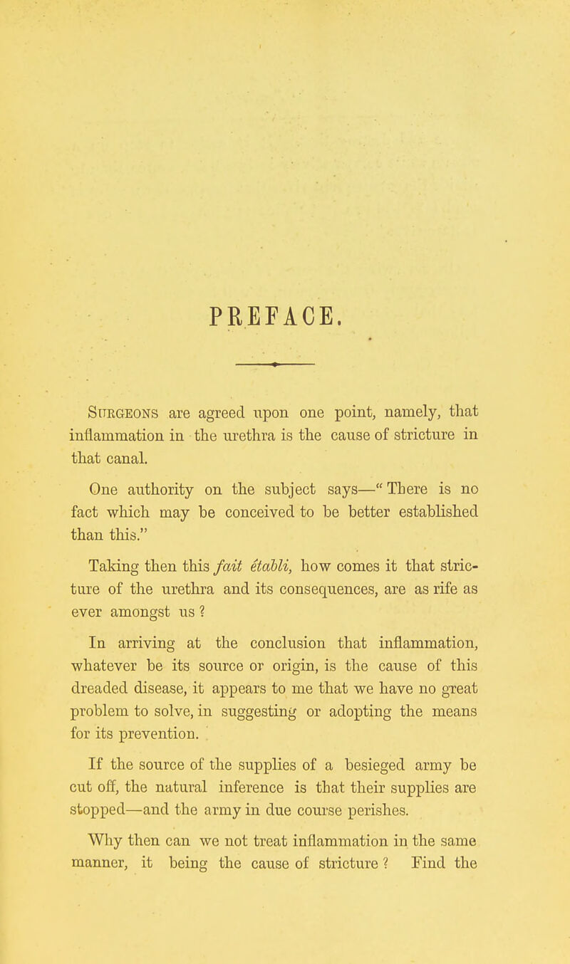 PREFACE. Surgeons are agreed upon one point, namely, that inflammation in the urethra is the cause of stricture in that canal. One authority on the subject says— There is no fact which may be conceived to be better established than this. Taking then this fait etabli, how comes it that stric- ture of the urethra and its consequences, are as rife as ever amongst us ? In arriving at the conclusion that inflammation, whatever be its source or origin, is the cause of this dreaded disease, it appears to me that we have no gxeat problem to solve, in suggesting or adopting the means for its prevention. If the source of the supplies of a besieged army be cut off, the natural inference is that their supplies are stopped—and the army in due course perishes. Why then can we not treat inflammation in the same manner, it being the cause of stricture ? Find the