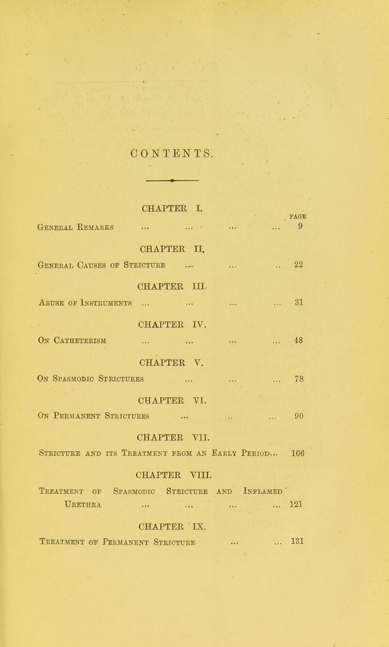 CONTENTS. CHAPTER I. PAGE G-ENEEAi Remarks ... ... ... ... 9 CHAPTER II. General Causes of Stricture — ... .. 22 CHAPTER III. Abuse OF Instruments ... ... ... ... 31 CHAPTER IV. On Catheterism ... ... ... ... 48 CHAPTER V. On Spasmodic Strictures ... ... ... 78 CHAPTER VI. On Permanent Strictures ... ... ... 90 CHAPTER VII. Stricture and its Treatment from an Early Period... 106 CHAPTER VIII. Treatment of Spasmodic Stricture and Inflamed  Urethra ... ... ... ... 121 CHAPTER IX. Treatment of Permanent Stricture ... ... 131