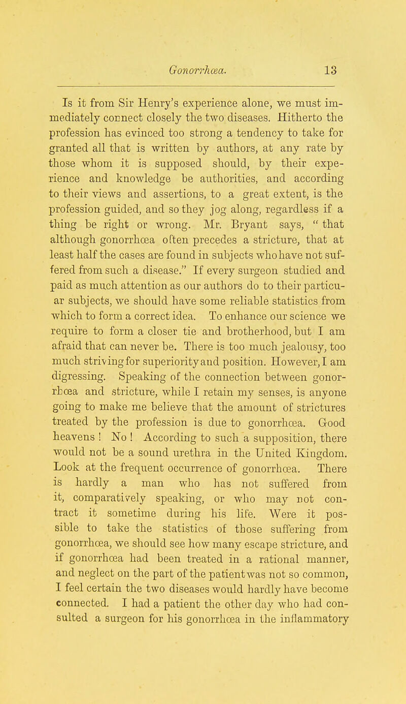 Is it from Sir Henry's experience alone, we must im- mediately connect closely the two diseases. Hitherto the profession has evinced too strong a tendency to take for granted all that is written by authors, at any rate by those whom it is supposed should, by their expe- rience and knowledge be authorities, and according to their views and assertions, to a great extent, is the profession guided, and so they jog along, regardless if a thing be right or wrong. Mr. Bryant says,  that although gonorrhoea often precedes a stricture, that at least half the cases are found in subjects who have not suf- fered from such a disease. If every surgeon studied and paid as much attention as our authors do to their particu- ar subjects, we should have some reliable statistics from which to form a correct idea. To enhance our science we require to form a closer tie and brotherhood, but I am afraid that can never be. There is too much jealousy, too much strivingfor superiority and position. However,! am digressing. Speaking of the connection between gonor- rhoea and stricture, while I retain my senses, is anyone going to make me believe that the amount of strictures treated by the profession is due to gonorrhoea. Good heavens ! No ! According to such a supposition, there would not be a sound urethra in the United Kingdom. Look at the frequent occurrence of gonorrhoea. There is hardly a man who has not suffered from it, comparatively speaking, or who may not con- tract it sometime during his life. Were it pos- sible to take the statistics of those suffering from gonorrhoea, we should see how many escape stricture, and if gonorrhoea had been treated in a rational manner, and neglect on the part of the patient was not so common, I feel certain the two diseases would hardly have become connected. I had a patient the other day who had con- sulted a surgeon for Ms gonorrhoea in the inflammatory