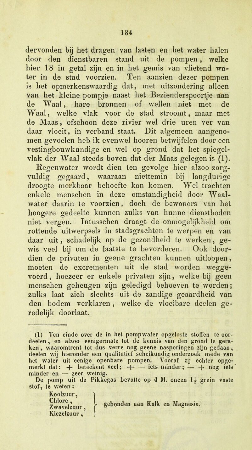 dervonden bij het dragen van lasten en het water halen door den dienstbaren stand uit de pompen , welke hier 18 in getal zijn en in het gemis van vlietend wa- ter in de stad voorzien. Ten aanzien dezer pompen is het opmerkenswaardig dat, met uitzondering alleen van het kleine pompje naast het Bezienderspoortje aan de Waal, hare bronnen of wellen niet met de Waal, welke vlak voor de stad stroomt, maar met de Maas, ofschoon deze rivier wel drie uren ver van daar vloeit, in verband staat. Dit algemeen aangeno- men gevoelen heb ik evenwel hooren betwijfelen door een vestingbouwkundige en wel op grond dat het spiegel- vlak der Waal steeds boven dat der Maas gelegen is (1). Regenwater wordt dien ten gevolge hier alzoo zorg- vuldig gegaard, waaraan niettemin bij langdurige droogte merkbaar behoefte kan komen. Wel trachten enkele menschen in deze omstandigheid door Waal- water daarin te voorzien, doch cle bewoners van het hoogere gedeelte kunnen zulks van hunne dienstboden niet vergen. Intusschen draagt de onmogelijkheid om rottende uitwerpsels in stadsgrachten te werpen en van daar uit, schadelijk op de gezondheid te werken, ge- wis veel bij om de laatste te bevorderen. Ook door- dien de privaten in geene grachten kunnen uitloopen, moeten de excrementen uit de stad worden wegge- voerd , hoezeer er enkele privaten zijn, welke bij geen menschen geheugen zijn geledigd behoeven te worden; zulks laat zich slechts uit de zandige geaardheid van den bodem verklaren, welke de vloeibare deelen ge- redelijk doorlaat. (1) Ten einde over de in het pompwater opgeloste stofïen te oor- deelen , en alzoo eenigermate lot de kennis van den grond te gera- ken, waaromtrent tot dus verre nog geene nasporingen zijn gedaan, deelen wij hieronder een qualitatief scheikundig onderzoek mede van het water uit eenige openbare pompen. Vooraf zij echter opge- merkt dat: + beteekent veel; — iets minder; — -f- nog iels minder en — zeer weinig. De pomp uit de Pikkegas bevatte op 4 M. oneen 1£ grein vaste stof, te weten: Koolzuur, ) Chlore , Zwavelzuur, Kiezelzuur , gebonden aan Kalk en Magnesia.