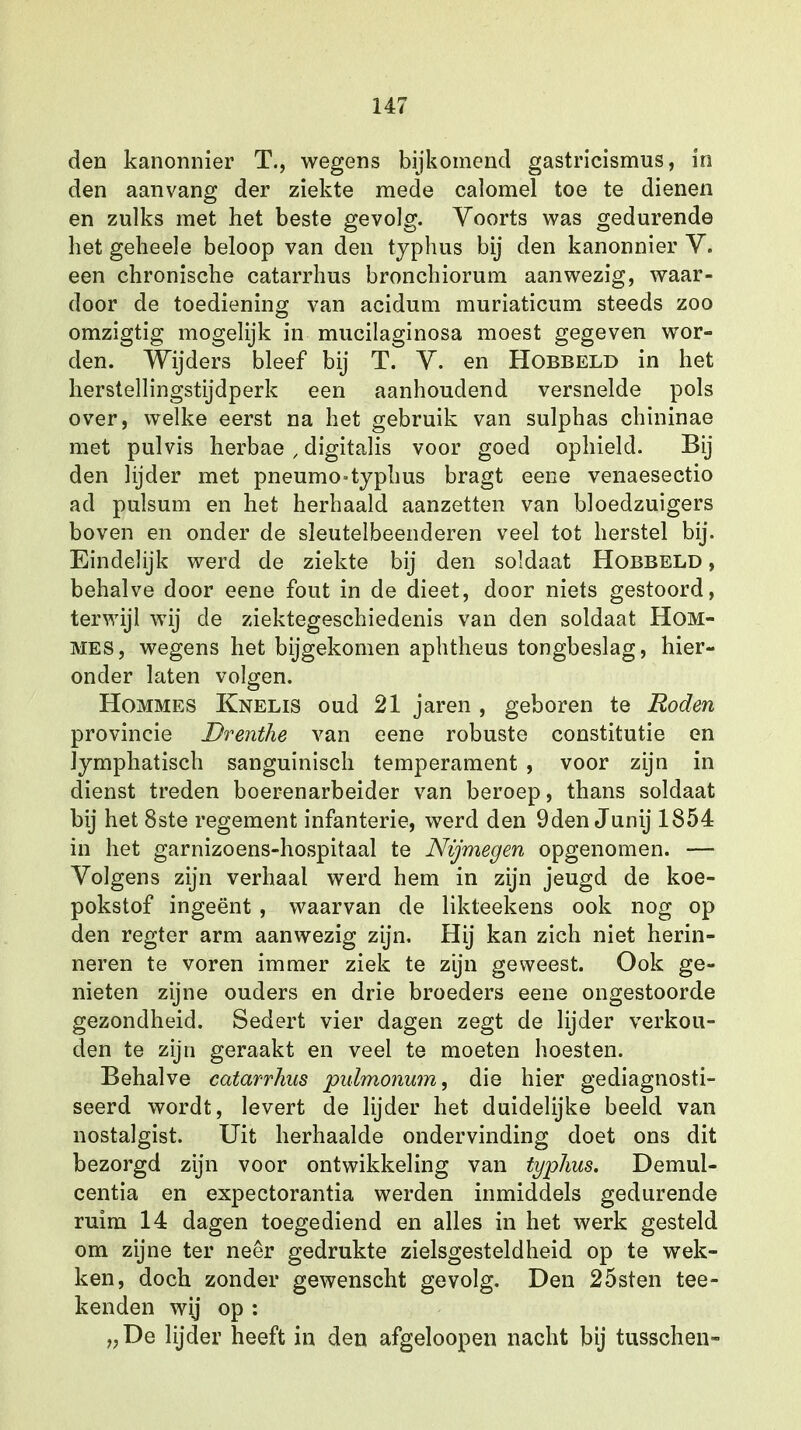 den kanonnier T., wegens bijkomend gastricismus, in den aanvang der ziekte mede calomel toe te dienen en zulks met het beste gevolg. Voorts was gedurende het geheele beloop van den typhus bij den kanonnier V. een chronische catarrhus bronchiorum aanwezig, waar- door de toediening van acidum muriaticum steeds zoo omzigtig mogelijk in mucilaginosa moest gegeven wor- den. Wijders bleef bij T. V. en Hobbeld in het herstellingstijdperk een aanhoudend versnelde pols over, welke eerst na het gebruik van sulphas chininae met pulvis herbae , digitalis voor goed ophield. Bij den lijder met pneumo-typhus bragt eene venaesectio ad pulsum en het herhaald aanzetten van bloedzuigers boven en onder de sleutelbeenderen veel tot herstel bij. Eindelijk werd de ziekte bij den soldaat Hobbeld , behalve door eene fout in de dieet, door niets gestoord, terwijl wij de ziektegeschiedenis van den soldaat Hom- mes, wegens het bijgekomen aphtheus tongbeslag, hier- onder laten volgen. Hommes Knelis oud 21 jaren , geboren te Roden provincie Drenthe van eene robuste constitutie en Jymphatisch sanguinisch temperament , voor zijn in dienst treden boerenarbeider van beroep, thans soldaat bij het 8ste regement infanterie, werd den 9den Junij 1854 in het garnizoens-hospitaal te Nijmegen opgenomen. — Volgens zijn verhaal werd hem in zijn jeugd de koe- pokstof ingeënt , waarvan de likteekens ook nog op den regter arm aanwezig zijn. Hij kan zich niet herin- neren te voren immer ziek te zijn geweest. Ook ge- nieten zijne ouders en drie broeders eene ongestoorde gezondheid. Sedert vier dagen zegt de lijder verkou- den te zijn geraakt en veel te moeten hoesten. Behalve catarrhus pulmonum, die hier gediagnosti- seerd wordt, levert de lijder het duidelijke beeld van nostalgist. Uit herhaalde ondervinding doet ons dit bezorgd zijn voor ontwikkeling van typhus. Demul- centia en expectorantia werden inmiddels gedurende ruim 14 dagen toegediend en alles in het werk gesteld om zijne ter neer gedrukte zielsgesteldheid op te wek- ken, doch zonder gewenscht gevolg. Den 25sten tee- kenden wij op : „ De lijder heeft in den afgeloopen nacht bij tusschen-