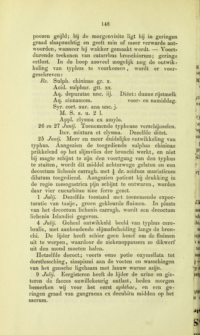 poozen geijld; bij de morgenvisite ligt hij in geringen graad slaapzuchtig en geeft min of meer verwarde ant- woorden, wanneer hij wakker gemaakt wordt. — Voort- durende teekenen van catarrhus bronchiorum; geringe eetlust. In de hoop zooveel mogelijk nog de ontwik- keling van typhus te voorkomen , wordt er voor- geschreven : Re. Sulph. chininae gr. x. Acid. sulphur. gtt. xx. Aq. depuratae unc. iij. Diëet: dunne rijstmelk Aq. cinnamom. voor- en namiddag. Syr. cort. aur. ana unc. j. M. S. a. u. 2 1. Appl. clysma ex amylo. 26 en 27 Junij. Toenemende typheuse verschijnselen. Iter. mixtura et clysma. Dezelfde diëet. 25 Junij. Meer en meer duidelijke ontwikkeling van typhus. Aangezien de toegediende sulphas chininae prikkelend op het slijmvlies der bronchi werkt, en niet bij magte schijnt te zijn den voortgang van den typhus te stuiten, wordt dit middel achterwege gelaten en een decoctum lichenis carragh. met ^ dr. acidum muriaticum dilutum toegediend. Aangezien patiënt bij drukking in de regio mesogastrica pijn schijnt te ontwaren, worden daar vier cucurbitae sine ferro gezet. 1 Julij. Dezelfde toestand met toenemende expec- toratie van taaije, groen gekleurde fluimen. In plaats van het decoctum lichenis carragh. wordt een decoctum lichenis Islandici gegeven. 4 Julij. Geheel ontwikkeld beeld van typhus cere- bralis, met aanhoudende slijmafscheicling langs de bron- chi. De lijder heeft schier geen besef om de fluimen uit te werpen, waardoor de ziekenoppassers ze dikwerf uit den mond moeten halen. Hetzelfde decoct; voorts eene potio oxymellata tot dorstlessching, sinapismi aan de voeten en wasschingen van het gansche ligchaam met laauw warme azijn. 9 Julij. Eergisteren heeft de lijder de urine en gis- teren de faeces onwillekeurig ontlast, heden morgen bemerken wij voor het eerst aphthae, en een ge- ringen graad van gangraena ex decubitu midden op het sacrum.