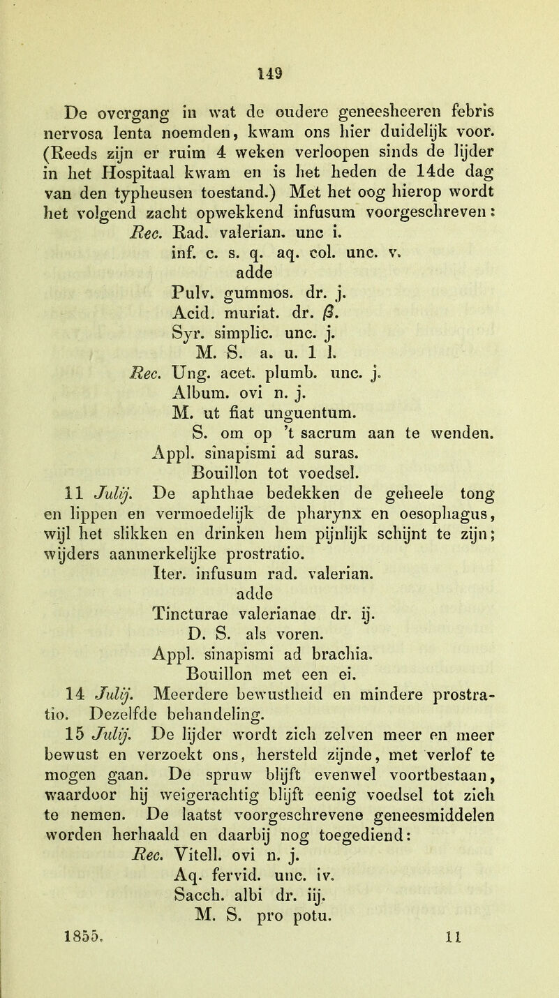 De overgang in wat de oudere geneesheeren febris nervosa lenta noemden, kwam ons hier duidelijk voor. (Reeds zijn er ruim 4 weken verloopen sinds de lijder in het Hospitaal kwam en is het heden de 14de dag- van den typheusen toestand.) Met het oog hierop wordt het volgend zacht opwekkend infusum voorgeschreven: Ree. Rad. valerian. unc i. inf. c. s. q. aq. col. unc. v. adde Pulv. gummos. dr. j. Acid. muriat. dr. 0. Syr. simplic. unc. j. M. S. a. u. 1 l Ree. Ung. acet. plumb. unc. j. Album, ovi n. j. M. ut fiat unguentum. S. om op 't sacrum aan te wenden. Appl. sinapismi ad suras. Bouillon tot voedsel. 11 Julij. De aphthae bedekken de geheele tong- en lippen en vermoedelijk de pharynx en oesophagus, wijl het slikken en drinken hem pijnlijk schijnt te zijn; wijders aanmerkelijke prostratio. Iter. infusum rad. valerian. adde Tincturae valerianae dr. ij. D. S. als voren. Appl. sinapismi ad brachia. Bouillon met een ei. 14 Julij. Meerdere bewustheid en mindere prostra- tio. Dezelfde behandeling. 15 Julij. De lijder wordt zich zei ven meer en meer bewust en verzoekt ons, hersteld zijnde, met verlof te mogen gaan. De spruw blijft evenwel voortbestaan, waardoor hij weigerachtig blijft eenig voedsel tot zich te nemen. De laatst voorgeschrevene geneesmiddelen worden herhaald en daarbij nog toegediend: Ree. Vitell. ovi n. j. Aq. fervid. unc. iv. Sacch. albi dr. iij. M. S. pro potu. 1855. II