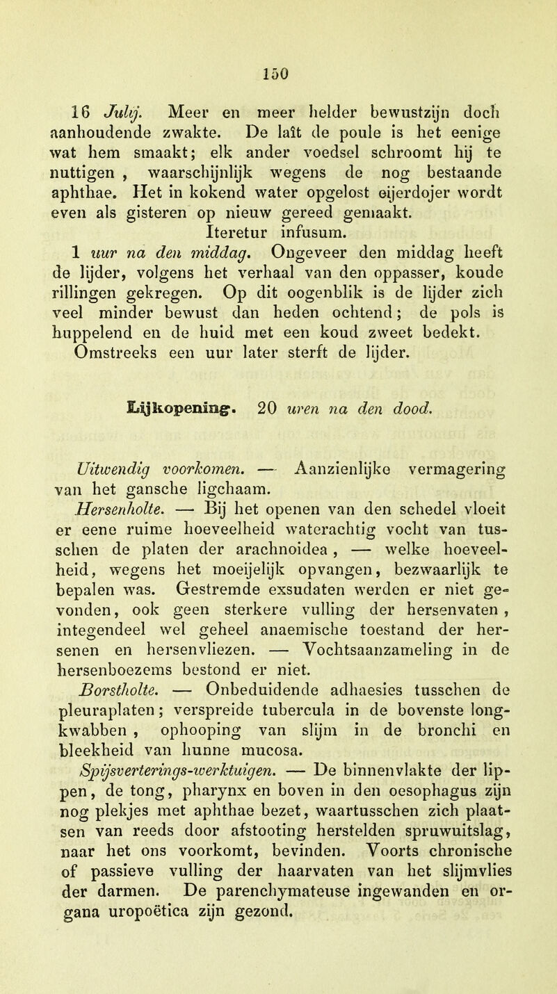 16 Julij. Meer en meer helder bewustzijn doch aanhoudende zwakte. De lalt de poule is het eenige wat hem smaakt; elk ander voedsel schroomt hij te nuttigen , waarschijnlijk wegens de nog bestaande aphthae. Het in kokend water opgelost eijerdojer wordt even als gisteren op nieuw gereed gemaakt. Iteretur infusum. 1 uur na den middag. Ongeveer den middag heeft de lijder, volgens het verhaal van den oppasser, koude rillingen gekregen. Op dit oogenblik is de lijder zich veel minder bewust dan heden ochtend; de pols is huppelend en de huid met een koud zweet bedekt. Omstreeks een uur later sterft de lijder. lijkopening». 20 uren na den dood. Uitwendig voorkomen. — Aanzienlijke vermagering van het gansche ligchaam. Hersenholte. —• Bij het openen van den schedel vloeit er eene ruime hoeveelheid waterachtig vocht van tus- schen de platen der arachnoidea, — welke hoeveel- heid, wegens het moeijelijk opvangen, bezwaarlijk te bepalen was. Gestremde exsudaten werden er niet ge- vonden, ook geen sterkere vulling der hersenvaten , integendeel wel geheel anaemische toestand der her- senen en hersenvliezen. — Vochtsaanzameling in de hersenboezems bestond er niet. Borstholte. — Onbeduidende adhaesies tusschen de pleuraplaten; verspreide tubercula in de bovenste long- kwabben , ophooping van slijm in de bronchi en bleekheid van hunne mucosa. Spijsverterings-iverhtuigen. — De binnenvlakte der lip- pen, de tong, pharynx en boven in den oesophagus zijn nog plekjes met aphthae bezet, waartusschen zich plaat- sen van reeds door afstooting herstelden spruwuitslag, naar het ons voorkomt, bevinden. Voorts chronische of passieve vulling der haarvaten van het slijmvlies der darmen. De parenchymateuse ingewanden en or- gana uropoëtica zijn gezond.