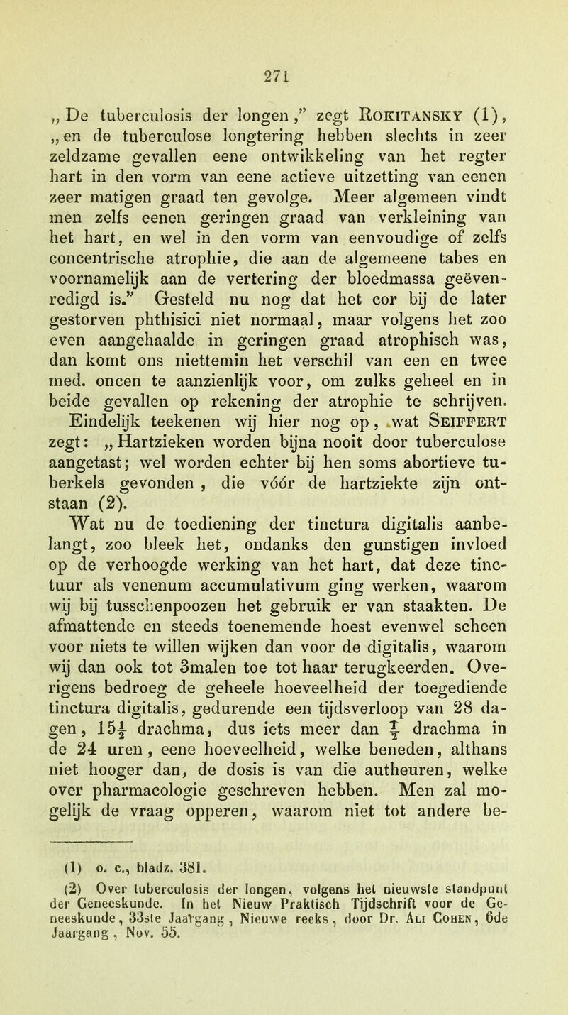 „De tuberculosis der longen, zegt Rokitansky (1), „ en de tuberculose longtering hebben slechts in zeer zeldzame gevallen eene ontwikkeling van het regter hart in den vorm van eene actieve uitzetting van eenen zeer matigen graad ten gevolge. Meer algemeen vindt men zelfs eenen geringen graad van verkleining van het hart, en wel in den vorm van eenvoudige of zelfs concentrische atrophie, die aan de algemeene tabes en voornamelijk aan de vertering der bloedmassa geëven- redigd is. Gesteld nu nog dat het cor bij de later gestorven phthisici niet normaal, maar volgens het zoo even aangehaalde in geringen graad atrophisch was, dan komt ons niettemin het verschil van een en twee med. oneen te aanzienlijk voor, om zulks geheel en in beide gevallen op rekening der atrophie te schrijven. Eindelijk teekenen wij hier nog op, wat Seiffert zegt: „ Hartzieken worden bijna nooit door tuberculose aangetast; wel worden echter bij hen soms abortieve tu- berkels gevonden , die vóór de hartziekte zijn ont- staan (2). Wat nu de toediening der tinctura digitalis aanbe- langt, zoo bleek het, ondanks den gunstigen invloed op de verhoogde werking van het hart, dat deze tinc- tuur als venenum accumulativum ging werken, waarom wij bij tusschenpoozen het gebruik er van staakten. De afmattende en steeds toenemende hoest evenwel scheen voor niets te willen wijken dan voor de digitalis, waarom wij dan ook tot 3malen toe tot haar terugkeerden. Ove- rigens bedroeg de geheele hoeveelheid der toegediende tinctura digitalis, gedurende een tijdsverloop van 28 da- gen , 15|- drachma, dus iets meer dan ~ drachma in de 24z uren , eene hoeveelheid, welke beneden, althans niet hooger dan, de dosis is van die autheuren, welke over pharmacologie geschreven hebben. Men zal mo- gelijk de vraag opperen, waarom niet tot andere be- (1) o. c, bladz. 381. (2) Over tuberculosis der longen, volgens hel nieuwste standpunt der Geneeskunde. In hel Nieuw Praktisch Tijdschrift voor de Ge- neeskunde, 33sle JaaVgang , Nieuwe reeks, door Dr, Ali Cohen, 6de Jaargang , Nov. 05.