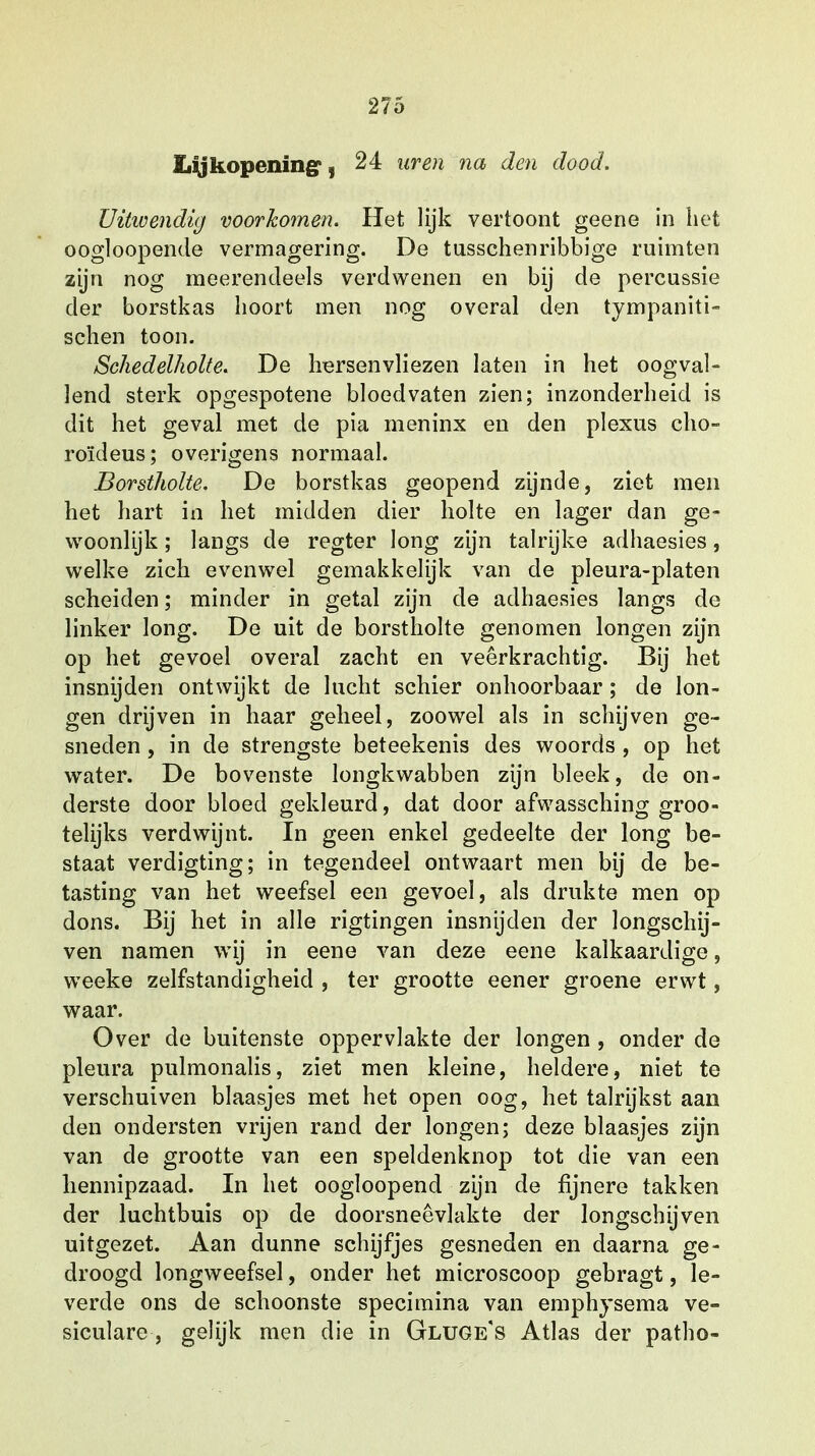 Lijkopening , 24 uren na den dood. Uitwendig voorkomen. Het lijk vertoont geene in het oogloopende vermagering. De tusschenribbige ruimten zijn nog meerendeels verdwenen en bij de percussie der borstkas hoort men nog overal den tympaniti- schen toon. Schedelholte. De hersenvliezen laten in het oogval- lend sterk opgespotene bloedvaten zien; inzonderheid is dit het geval met de pia meninx en den plexus cho- roïdeus; overigens normaal. Borstholte. De borstkas geopend zijnde, ziet men het hart in het midden dier holte en lager dan ge- woonlijk ; langs de regter long zijn talrijke adhaesies, welke zich evenwel gemakkelijk van de pleura-platen scheiden; minder in getal zijn de adhaesies langs de linker long. De uit de borstholte genomen longen zijn op het gevoel overal zacht en veerkrachtig. Bij het insnijden ontwijkt de lucht schier onhoorbaar; de lon- gen drijven in haar geheel, zoowel als in schijven ge- sneden , in de strengste beteekenis des woords , op het water. De bovenste longkwabben zijn bleek, de on- derste door bloed gekleurd, dat door afwassching groo- telijks verdwijnt. In geen enkel gedeelte der long be- staat verdigting; in tegendeel ontwaart men bij de be- tasting van het weefsel een gevoel, als drukte men op dons. Bij het in alle rigtingen insnijden der longschij- ven namen wij in eene van deze eene kalkaardige, weeke zelfstandigheid , ter grootte eener groene erwt, waar. Over de buitenste oppervlakte der longen , onder de pleura pulmonalis, ziet men kleine, heldere, niet te verschuiven blaasjes met het open oog, het talrijkst aan den ondersten vrijen rand der longen; deze blaasjes zijn van de grootte van een speldenknop tot die van een hennipzaad. In het oogloopend zijn de fijnere takken der luchtbuis op de doorsneêvlakte der longschijven uitgezet. Aan dunne schijfjes gesneden en daarna ge- droogd longweefsel, onder het microscoop gebragt, le- verde ons de schoonste specimina van emphysema ve- siculare , gelijk men die in Gluge's Atlas der patho-