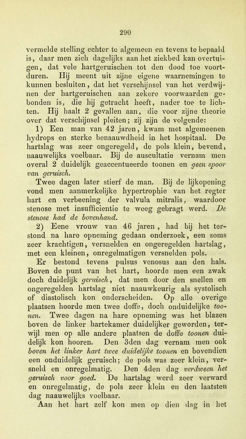 vermelde stelling echter te algemeen en tevens te bepaald is, daar men zich dagelijks aan het ziekbed kan overtui- gen, dat vele hartgeruischen tot den dood toe voort- duren. Hij meent uit zijne eigene waarnemingen te kunnen besluiten , dat het verschijnsel van het verdwij- nen der hartgeruischen aan zekere voorwaarden ge- bonden is, die hij getracht heeft, nader toe te lich- ten. Hij haalt 2 gevallen aan, die voor zijne theorie over dat verschijnsel pleiten; zij zijn de volgende: 1) Een man van 42 jaren, kwam met algemeenen hydrops en sterke benaauwdheid in het hospitaal. De hartslag was zeer ongeregeld, de pols klein, bevend, naauwelijks voelbaar. Bij de auscultatie vernam men overal 2 duidelijk geaccentueerde toonen en geen spoor van geruisch. Twee dagen later stierf de man. Bij de lijkopening vond men aanmerkelijke hypertrophie van het regter hart en verbeening der valvula mitralis, waardoor stenose met insufficientie te weeg gebragt werd. De stenose had de bovenhand. 2) Eene vrouw van 46 jaren , had bij het ter- stond na hare opneming gedaan onderzoek, een soms zeer krachtigen, versnelden en ongeregelden hartslag, met een kleinen, onregelmatigen versnelden pols. Er bestond tevens pulsus venosus aan den hals. Boven de punt van het hart, hoorde men een zwak doch duidelijk geruisch, dat men door den snellen en ongeregelden hartslag niet naauwkeurig als systolisch of diastolisch kon onderscheiden. Op alle overige plaatsen hoorde men twee doffe, doch onduidelijke too- nen. Twee dagen na hare opneming was het blazen boven de linker hartekamer duidelijker geworden, ter- wijl men op alle andere plaatsen de doffe toonen dui- delijk kon hooren. Den 3den dag vernam men ook boven het linker hart twee duidelijke toonen en bovendien een onduidelijk geruisch; de pols was zeer klein, ver- sneld en onregelmatig. Den 4den dag verdween het geruisch voor goed. De hartslag werd zeer verward en onregelmatig, de pols zeer klein en den laatsten dag naauwelijks voelbaar. Aan het hart zelf kon men op dien dag in het