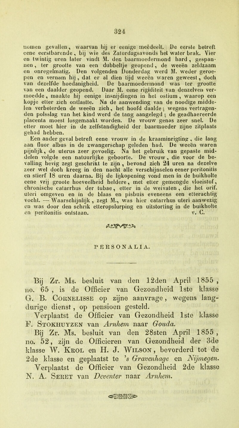 nomen gevallen, waarvan hij er eenige meêdeelt. De eerste betreft eene eerslbarende , bij wie des Zaturdagsavonds het water brak. Vier en twintig uren later vindt M. den baarmoedermond hard , gespan- nen , ter grootte van een dubbeltje geopend, de weeën zeldzaam en onregelmatig. Den volgenden Donderdag werd M. weder geroe- pen en vernam hij , dat er al dien tijd weeën waren geweest, doch van dezelfde hoedanigheid. De baarmoedermond was ter grootte van een daalder geopend. Daar M. eene rigiditeit van denzelven ver- moedde , maakte hij eenige insnijdingen in het ostium , waarop een kopje etter zich ontlastte. Na de aanwending van de noodige midde- len verbeterden de weeën zich, het hoofd daalde; wegens vertragen- den polsslag van het kind werd de tang aangelegd ; de geadhaereerde placenta moest losgemaakt worden. De vrouw genas zeer snel. De etter moet hier in de zelfstandigheid der baarmoeder zijne zitplaats gehad hebben. Ken ander geval betreft eene vrouw in de kraaminrigting , die lang aan fluor albus in de zwangerschap geleden had. De weeën waren pijnlijk, de uterus zeer gevoelig. Na het gebruik van gepaste mid- delen volgde een natuurlijke geboorte. De vrouw , die voor de be- valling hevig zegt geschrikt te zijn , bevond zich 24 uren na dezelve zeer wel doch kreeg in den nacht alle verschijnselen eener peritonitis en stierf 18 uren daarna. Bij de lijkopening vond men in de buikholte eene vrij groote hoeveelheid heldere, met etter gemengde vloeistof, chronische catarrhus der tubae, etter in de weivaten , die het orif. uteiï omgeven en in de blaas en pisbuis eveneens een etterachtig vocht. — Waarschijnlijk , zegt M., was hier catarrhus uteri aanwezig en was door den schrik elteropslurping en uilstorting in de buikholle en peritonitis ontstaan. v. C. PERSONALIA. Bij Zr. Ms. besluit van den 12den April 1855 , ino. 65 , is de Officier van Gezondheid 1ste klasse G. B. Cornelisse op zijne aanvrage, wegens lang- durige dienst, op pensioen gesteld. Verplaatst de Officier van Gezondheid 1ste klasse F. Stokhuyzen van Arnhem naar Gouda. Bij Zr. Ms. besluit van den 28sten April 1855 , no. 52, zijn de Officieren van Gezondheid der 3de klasse W. Krol en H. J. Wilson , bevorderd tot de 2de klasse en geplaatst te 's Gravenliage en Nijmegen. Verplaatst de Officier van Gezondheid 2de klasse N. A. Seret van Deventer naar Arnhem.