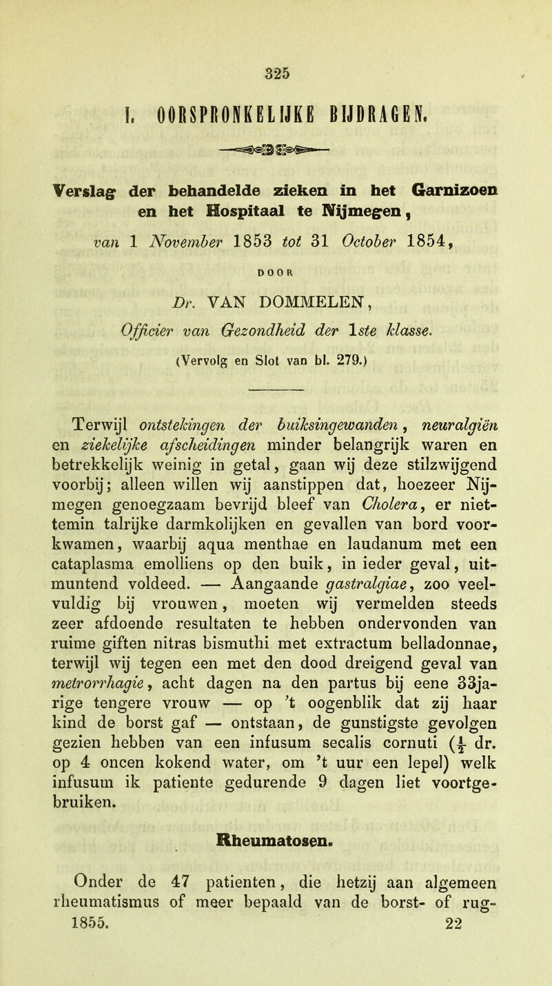 I, OORSPRONKELIJKE BIJDRAGES* Verslag der behandelde zieken in het Garnizoen en het Hospitaal te Nijmegen, van 1 November 1853 tot 31 Oetober 1854, DOOR Dr. VAN DOMMELEN, Officier van Gezondheid der lste klasse. (Vervolg en Slot van bi. 279.) Terwijl ontstekingen der buiksingewanden, neuralgiën en ziekelijke afscheidingen minder belangrijk waren en betrekkelijk weinig in getal, gaan wij deze stilzwijgend voorbij; alleen willen wij aanstippen dat, hoezeer Nij- megen genoegzaam bevrijd bleef van Cholera, er niet- temin talrijke darmkolijken en gevallen van bord voor- kwamen, waarbij aqua menthae en laudanum met een cataplasma emolliens op den buik, in ieder geval, uit- muntend voldeed. — Aangaande gastralgiae, zoo veel- vuldig bij vrouwen, moeten wij vermelden steeds zeer afdoende resultaten te hebben ondervonden van ruime giften nitras bismuthi met extractum belladonnae, terwijl wij tegen een met den dood dreigend geval van metrorrhagie, acht dagen na den partus bij eene 33ja- rige tengere vrouw — op 't oogenblik dat zij haar kind de borst gaf — ontstaan, de gunstigste gevolgen gezien hebben van een infusum secalis cornuti dr. op 4 oneen kokend water, om 't uur een lepel) welk infusum ik patiënte gedurende 9 dagen liet voortge- bruiken. Rheumatosen. Onder de 47 patiënten, die hetzij aan algemeen rheumatismus of meer bepaald van de borst- of rug- 1855. 22