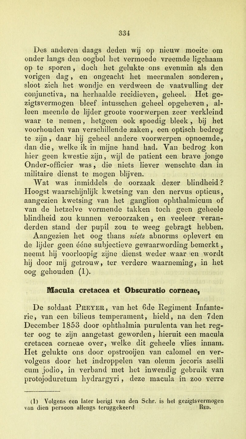 Des anderen daags deden wij op nieuw moeite om onder langs den oogbol het vermoede vreemde ligchaam op te sporen, doch het gelukte ons evenmin als den vorigen dag, en ongeacht het meermalen sonderen, sloot zich het wrondje en verdween de vaatvulling der conjunctiva, na herhaalde recidieven, geheel. Het ge- zigtsvermogen bleef intusschen geheel opgeheven, al- leen meende de lijder groote voorwerpen zeer verkleind waar te nemen, hetgeen ook spoedig bleek , bij het voorhouden van verschillende zaken, een optisch bedrog te zijn, daar hij geheel andere voorwerpen opnoemde, dan die, welke ik in mijne hand had. Van bedrog kon hier geen kwestie zijn, wijl de patiënt een brave jonge Onder-officier was, die niets liever wenschte dan in militaire dienst te mogen blijven. Wat was inmiddels de oorzaak dezer blindheid ? Hoogst waarschijnlijk kwetsing van den nervus opticus, aangezien kwetsing van het ganglion ophthalmicum of van de hetzelve vormende takken toch geen geheele blindheid zou kunnen veroorzaken , en veeleer veran- derden stand der pupil zou te weeg gebragt hebben. Aangezien het oog thans niets abnorms oplevert en de lijder geen ééne subjectieve gewaarwording bemerkt, neemt hij voorloopig zijne dienst weder waar en wordt hij door mij getrouw, ter verdere waarneming, in het oog gehouden (1). Macula cretacea et Obscuratio corneae, De soldaat Peeyer, van het 6de Regiment Infante- rie, van een bilieus temperament, hield, na den 7den December 1853 door ophthalmia purulenta van het reg- ter oog te zijn aangetast geworden, hieruit een macula cretacea corneae over, welke dit geheele vlies innam. Het gelukte ons door opstrooijen van calomel en ver- volgens door het indroppelen van oleum jecoris aselli cum jodio, in verband met het inwendig gebruik van protojoduretum hydrargyri, deze macula in zoo verre (1) Volgens een later berigt van den Schr. is hel gezigtsvermogen van dien persoon allengs teruggekeerd Red.