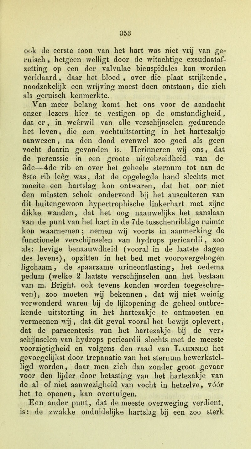 ook de eerste toon van het hart was niet vrij van ge- ruisen , hetgeen welligt door de witachtige exsudaataf- zetting op een der valvulae bicuspidales kan worden verklaard , daar het bloed . over die plaat strijkende , noodzakelijk een wrijving moest doen ontstaan, die zich als geruisch kenmerkte. Van meer belang komt het ons voor de aandacht onzer lezers hier te vestigen op de omstandigheid, dat er, in weerwil van alle verschijnselen gedurende het leven, die een vochtuitstorting in het hartezakje aanwezen, na den dood evenwel zoo goed als geen vocht daarin gevonden is. Herinneren wij ons, dat de percussie in een groote uitgebreidheid van de 3de—4de rib en over het geheele sternum tot aan de 8ste rib leeg was, dat de opgelegde hand slechts met moeite een hartslag kon ontwaren, dat het oor niet den minsten schok ondervond bij het ausculteren van dit buitengewoon hypertrophische linkerhart met zijne dikke wanden, dat het oog naauwelijks het aanslaan van de punt van het hart in de 7de tusschenribbige ruimte kon waarnemen; nemen wij voorts in aanmerking de functionele verschijnselen van hydrops pericardii, zoo als: hevige benaauwdheid (vooral in de laatste dagen des levens), opzitten in het bed met voorovergebogen ligchaam, de spaarzame urineontlasting, het oedema pedum (welke 2 laatste verschijnselen aan het bestaan van m. Bright. ook tevens konden worden toegeschre- ven) , zoo moeten wij bekennen, dat wij niet weinig verwonderd waren bij de lijkopening de geheel ontbre- kende uitstorting in het hartezakje te ontmoeten en vermeenen wij, dat dit geval vooral het bewijs oplevert, dat de paracentesis van het hartezakje bij de ver- schijnselen van hydrops pericardii slechts met de meeste voorzigtigheid en volgens den raad van Laennec het gevoegelijkst door trepanatie van het sternum bewerkstel- ligd worden, daar men zich dan zonder groot gevaar voor den lijder door betasting van het hartezakje van de al of niet aanwezigheid van vocht in hetzelve, vóór het te openen, kan overtuigen. Een ander punt, dat de meeste overweging verdient, is: de zwakke onduidelijke hartslag bij een zoo sterk